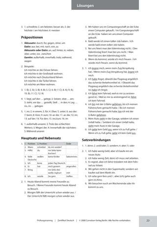 23
Lösungen
Prüfungstraining | Zertifikat Deutsch | © 2008 Cornelsen Verlag Berlin. Alle Rechte vorbehalten.
3. 1. schnellste; 2. am liebsten, besser als; 3. der
höchste / am höchsten; 4. meisten
Präpositionen
1. Akkusativ: durch, für, gegen, ohne, um
Dativ: aus, bei, mit, nach, von, zu
Akkusativ oder Dativ: an, auf, hinter, in, neben,
über, unter, vor, zwischen
Genitiv: außerhalb, innerhalb, trotz, während,
wegen
2. Beispiele:
Ich möchte an die Ostsee fahren.
Ich möchte in der Großstadt wohnen.
Ich möchte nach Deutschland fahren.
Ich möchte in die Türkei fahren.
Ich möchte am Meer wohnen.
3. 1. B); 2. A); 3. B); 4. B); 5. C); 6. B); 7. C); 8. A); 9. A);
10. B); 11. C); 12. A)
4. 1. liegt, auf den … gelegt; 2. Setzen, sitze … am;
3. steht, vor das … gestellt, Stell … in den; 4. Leg …
ins, im … gelegen
5. 1. im; 2. in einem; 3. für; 4. Über; 5. unter; 6. aus der;
7. beim; 8. Vom; 9. zum; 10. an die; 11. an die; 12. Im;
13. auf der; 14. Für den; 15. ins/zum; 16. im
6. 1. außerhalb unserer; 2. Trotz des schlechten
Wetters; 3. Wegen der; 4. innnerhalb der nächsten;
5. Während unserer
Hauptsatz und Nebensatz
1. 1. Position 2. Position Ende
2. Wann schreibst du mir wieder?
3. Hilfst du mir bitte beim
Kochen?
4. Viele
Deutsche
wollen keine Kinder bekommen.
5. Ich lerne jeden Tag Deutsch.
6. Er hat mich gestern angerufen.
7. Bring mir bitte drei
weiße Joghurt mit!
8. Ich würde Sie gern treffen.
2. 1. Heute Abend kommt meine Freundin zu
Besuch. / Meine Freundin kommt heute Abend
zu Besuch.
2. Morgen fällt der Unterricht schon wieder aus. /
Der Unterricht fällt morgen schon wieder aus.
3. Wir haben uns im Computergeschäft an der Ecke
einen Computer gekauft. / Im Computergeschäft
an der Ecke haben wir uns einen Computer
gekauft.
4. Bald werde ich einen tollen Job haben. / Ich
werde bald einen tollen Job haben.
5. Bei uns feiert man den Valentinstag nicht. / Den
Valentinstag feiert man bei uns nicht. / Man
feiert bei uns den Valentinstag nicht.
6. Wenn du kommst, würde ich mich freuen. / Ich
würde mich freuen, wenn du kommst.
3. 1. Ich ärgere mich, wenn mein Zug Verspätung
hat. / Wenn mein Zug Verspätung hat, ärgere ich
mich.
2. Ich habe Angst, obwohl das Flugzeug angeblich
das sicherste Verkehrsmittel ist. / Obwohl das
Flugzeug angeblich das sicherste Verkehrsmittel
ist, habe ich Angst.
3. Ich fahre kein Fahrrad, weil es mir zu anstren-
gend ist. / Weil es mir zu anstrengend ist, fahre
ich kein Fahrrad.
4. Ich bin mit der U-Bahn gefahren, bis ich meinen
Führerschein gemacht habe. / Bis ich meinen
Führerschein gemacht habe, bin ich mit der
U-Bahn gefahren.
5. Mein Auto steht in der Garage, seitdem ich einen
Unfall hatte. / Seitdem ich einen Unfall hatte,
steht mein Auto in der Garage.
6. Ich gebe kein Geld aus, wenn ich zu Fuß gehe. /
Wenn ich zu Fuß gehe, gebe ich kein Geld aus.
Satzverbindungen
1. 1. denn; 2. und/oder; 3. sondern; 4. aber; 5. oder
2. 1. Ich habe wenig Geld, aber ich kaufe mir ein
neues Auto.
2. Ich habe wenig Zeit, denn ich muss viel arbeiten.
3. Es regnet, aber ich fahre trotzdem mit dem Fahr-
rad zur Arbeit.
4. Wir gehen nicht in den Supermarkt, sondern wir
kaufen auf dem Markt ein.
5. Ich sehe gern fern und / , aber (ich) gehe auch
gern ins Kino.
6. Wir besuchen euch am Wochenende oder ihr
kommt zu uns.
 