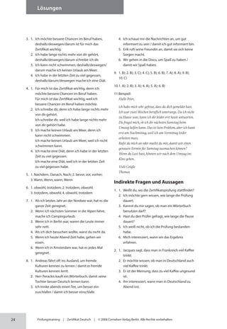 24
Lösungen
Prüfungstraining | Zertifikat Deutsch | © 2008 Cornelsen Verlag Berlin. Alle Rechte vorbehalten.
3. 1. Ich möchte bessere Chancen im Beruf haben,
deshalb/deswegen/darum ist für mich das
Zertifikat wichtig.
2. Ich habe lange nichts mehr von dir gehört,
deshalb/deswegen/darum schreibe ich dir.
3. Ich kann nicht schwimmen, deshalb/deswegen/
darum mache ich keinen Urlaub am Meer.
4. Ich habe in der letzten Zeit zu viel gegessen,
deshalb/darum/deswegen mache ich eine Diät.
4. 1. Für mich ist das Zertifikat wichtig, denn ich
möchte bessere Chancen im Beruf haben.
Für mich ist das Zertifikat wichtig, weil ich
bessere Chancen im Beruf haben möchte.
2. Ich schreibe dir, denn ich habe lange nichts mehr
von dir gehört.
Ich schreibe dir, weil ich habe lange nichts mehr
von dir gehört habe.
3. Ich mache keinen Urlaub am Meer, denn ich
kann nicht schwimmen.
Ich mache keinen Urlaub am Meer, weil ich nicht
schwimmen kann.
4. Ich mache eine Diät, denn ich habe in der letzten
Zeit zu viel gegessen.
Ich mache eine Diät, weil ich in der letzten Zeit
zu viel gegessen habe.
5. 1. Nachdem, Danach, Nach; 2. bevor, vor, vorher;
3. Wann, Wenn, wann, Wenn
6. 1. obwohl, trotzdem; 2. trotzdem, obwohl;
3. trotzdem, obwohl; 4. obwohl, trotzdem
7. 1. Als ich letztes Jahr an der Nordsee war, hat es die
ganze Zeit geregnet.
2. Wenn ich nächsten Sommer in die Alpen fahre,
mache ich Campingurlaub.
3. Wenn ich in Berlin war, waren die Leute immer
sehr nett.
4. Als ich dich besuchen wollte, warst du nicht da.
5. Wenn ich heute Abend Zeit habe, gehen wir
essen.
6. Wenn ich in Amsterdam war, hat es jedes Mal
geregnet.
8. 1. Andreas fährt oft ins Ausland, um fremde
Kulturen kennen zu lernen / damit er fremde
Kulturen kennen lernt.
2. Herr Perackis kauft ein Wörterbuch, damit seine
Tochter besser Deutsch lernen kann.
3. Ich trinke abends einen Tee, um besser ein­
zuschlafen / damit ich besser einschlafe.
4. Ich schaue mir die Nachrichten an, um gut
informiert zu sein / damit ich gut informiert bin.
5. Erik ruft seine Freundin an, damit sie sich keine
Sorgen macht.
6. Wir gehen in die Disco, um Spaß zu haben /
damit wir Spaß haben.
9. 1. B); 2. B); 3. C); 4. C); 5. B); 6. B); 7. A); 8. A); 9. B);
10. C)
10.1. A); 2. B); 3. A); 4. A); 5. A); 6. B)
11.Beispiel:
Hallo Peter,
ich habe mich sehr gefreut, dass du dich gemeldet hast.
Ich war zwei Wochen beruflich unterwegs. Da ich nicht
zu Hause war, kann ich dir leider erst heute antworten.
Du fragst mich, ob ich dir nächsten Samstag beim
Umzug helfen kann. Das ist kein Problem, aber ich kann
erst am Nachmittag, weil ich am Vormittag leider
arbeiten muss.
Rufst du mich an oder mailst du mir, damit wir einen
genauen Termin für Samstag ausmachen können?
Wenn du Lust hast, können wir nach dem Umzug ins
Kino gehen.
Viele Grüße
Thomas
Indirekte Fragen und Aussagen
1. 1. Weißt du, wo die Zertifikatsprüfung stattfindet?
2. Ich möchte gern wissen, wie lange die Prüfung
dauert.
3. Kannst du mir sagen, ob man ein Wörterbuch
benutzen darf?
4. Hast du den Prüfer gefragt, wie lange die Pause
dauert?
5. Ich weiß nicht, ob ich die Prüfung bestanden
habe.
6. Mich interessiert, wann wir das Ergebnis
erfahren.
2. 1. Jacques sagt, dass man in Frankreich viel Kaffee
trinkt.
2. Er möchte wissen, ob man in Deutschland auch
viel Kaffee trinkt.
3. Er ist der Meinung, dass zu viel Kaffee ungesund
ist.
4. Ihn interessiert, wann man in Deutschland zu
Abend isst.
 