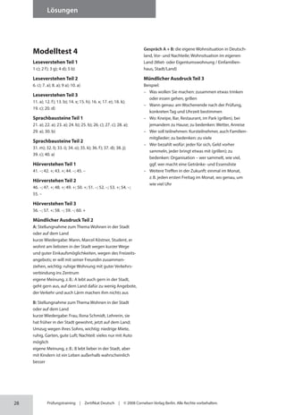28
Lösungen
Prüfungstraining | Zertifikat Deutsch | © 2008 Cornelsen Verlag Berlin. Alle Rechte vorbehalten.
Modelltest 4
Leseverstehen Teil 1
1 c); 2 f); 3 g); 4 d); 5 b)
Leseverstehen Teil 2
6. c); 7. a); 8. a); 9 a); 10. a)
Leseverstehen Teil 3
11. a); 12. f); 13. b); 14. x; 15. h); 16. x; 17. e); 18. k);
19. c); 20. d)
Sprachbausteine Teil 1
21. a); 22. a); 23. a); 24. b); 25. b); 26. c); 27. c); 28. a);
29. a); 30. b)
Sprachbausteine Teil 2
31. m); 32. l); 33. i); 34. o); 35. k); 36. f); 37. d); 38. j);
39. c); 40. a)
Hörverstehen Teil 1
41. –; 42. +; 43. +; 44. –; 45. –
Hörverstehen Teil 2
46. –; 47. +; 48. +; 49. +; 50. +; 51. –; 52. –; 53. +; 54. –;
55. –
Hörverstehen Teil 3
56. –; 57. +; 58. –; 59. –; 60. +
Mündlicher Ausdruck Teil 2
A: Stellungnahme zum Thema Wohnen in der Stadt
oder auf dem Land
kurze Wiedergabe: Mann, Marcel Köstner, Student, er
wohnt am liebsten in der Stadt wegen kurzer Wege
und guter Einkaufsmöglichkeiten, wegen des Freizeits-
angebots; er will mit seiner Freundin zusammen­
ziehen, wichtig: ruhige Wohnung mit guter Verkehrs-
verbindung ins Zentrum
eigene Meinung, z.B.: A lebt auch gern in der Stadt,
geht gern aus, auf dem Land dafür zu wenig Angebote,
der Verkehr und auch Lärm machen ihm nichts aus
B: Stellungnahme zum Thema Wohnen in der Stadt
oder auf dem Land
kurze Wiedergabe: Frau, Ilona Schmidt, Lehrerin, sie
hat früher in der Stadt gewohnt, jetzt auf dem Land;
Umzug wegen ihres Sohns, wichtig: niedrige Miete,
ruhig, Garten, gute Luft; Nachteil: vieles nur mit Auto
möglich
eigene Meinung, z.B.: B lebt lieber in der Stadt, aber
mit Kindern ist ein Leben außerhalb wahrscheinlich
besser
Gespräch A + B: die eigene Wohnsituation in Deutsch-
land, Vor- und Nachteile; Wohnsituation im eigenen
Land (Miet- oder Eigentumswohnung / Einfamilien-
haus, Stadt/Land)
Mündlicher Ausdruck Teil 3
Beispiel:
– Was wollen Sie machen: zusammen etwas trinken
oder essen gehen, grillen
– Wann genau: am Wochenende nach der Prüfung,
konkreten Tag und Uhrzeit bestimmen
– Wo: Kneipe, Bar, Restaurant, im Park (grillen), bei
jemandem zu Hause; zu bedenken: Wetter, Anreise
– Wer soll teilnehmen: Kursteilnehmer, auch Familien-
mitglieder; zu bedenken: zu viele
– Wer bezahlt wofür: jeder für sich, Geld vorher
sammeln, jeder bringt etwas mit (grillen); zu
bedenken: Organisation – wer sammelt, wie viel,
ggf. wer macht eine Getränke- und Essensliste
– Weitere Treffen in der Zukunft: einmal im Monat,
z.B. jeden ersten Freitag im Monat, wo genau, um
wie viel Uhr
 