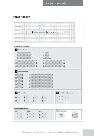 41
Antwortbogen: telc
Prüfungstraining | Zertifikat Deutsch | © 2008 Cornelsen Verlag Berlin. Alle Rechte vorbehalten.
Antwortbogen
Markierung so:
6 a b c
7 a b c
8 a b c
c
Familienname
Vorname
Geburtsdatum
Geburtsort
Prüfungsinstitution
Beispiel: 23. April 1982 1 9 8 2 0 4 2 3
1 Leseverstehen
1 1
a b c d e f g h i j
2 2
a b c d e f g h i j
3 3
a b c d e f g h i j
4 4
a b c d e f g h i j
5 5
a b c d e f g h i j
11 11
a b c d e f g h i j k l x
12 12
a b c d e f g h i j k l x
13 13
a b c d e f g h i j k l x
14 14
a b c d e f g h i j k l x
15 15
a b c d e f g h i j k l x
16 16
a b c d e f g h i j k l x
17 17
a b c d e f g h i j k l x
18 18
a b c d e f g h i j k l x
19 19
a b c d e f g h i j k l x
20 20
a b c d e f g h i j k l x
2 Sprachbausteine
21 21
a b c
22 22
a b c
23 23
a b c
24 24
a b c
25 25
a b c
26 26
a b c
27 27
a b c
28 28
a b c
29 29
a b c
30 30
a b c
31 31
a b c d e f g h i j k l m n o
32 32
a b c d e f g h i j k l m n o
33 33
a b c d e f g h i j k l m n o
34 34
a b c d e f g h i j k l m n o
35 35
a b c d e f g h i j k l m n o
36 36
a b c d e f g h i j k l m n o
37 37
a b c d e f g h i j k l m n o
38 38
a b c d e f g h i j k l m n o
39 39
a b c d e f g h i j k l m n o
40 40
a b c d e f g h i j k l m n o
3 Hörverstehen
41 + –
42 + –
43 + –
44 + –
45 + –
46 + –
47 + –
48 + –
49 + –
50 + –
51 + –
52 + –
53 + –
54 + –
55 + –
56 + –
57 + –
58 + –
59 + –
60 + –
3 Schriftlicher Ausdruck
1 A B C D
2 A B C D
3 A B C D
4 1 2 T NT
Schriftliche Prüfung
Mündliche Prüfung
Teil 1
1 A B C D
2 A B C D
3 A B C D
4 1 2 C D
Teil 2
1 A B C D
2 A B C D
3 A B C D
4 1 2 C D
Teil 3
1 A B C D
2 A B C D
3 A B C D
4 1 2 C D
6 6
a b c
7 7
a b c
8 8
a b c
9 9
a b c
10 10
a b c
 
