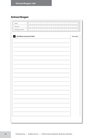 42
Antwortbogen: telc
Prüfungstraining | Zertifikat Deutsch | © 2008 Cornelsen Verlag Berlin. Alle Rechte vorbehalten.
Antwortbogen
4 Schriftlicher Ausdruck (E-Mail) Korrektur
Name
Vorname
Prüfungszentrum
 