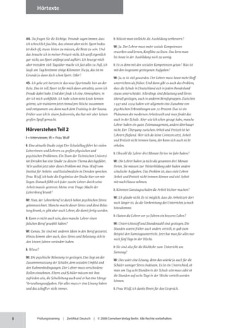8
Hörtexte
Prüfungstraining | Zertifikat Deutsch | © 2008 Cornelsen Verlag Berlin. Alle Rechte vorbehalten.
44. Da fragen Sie die Richtige. Freunde sagen immer, dass
ich schrecklich faul bin, das stimmt aber nicht. Sport bedeu­
tet doch oft, etwas leisten zu müssen, die Beste zu sein. Und
das brauche ich in meiner Freizeit nicht. Ich weiß eigentlich
gar nicht, wo Sport anfängt und aufhört. Ich bewege mich
aber trotzdem viel: Tagsüber mache ich fast alles zu Fuß, ich
laufe am Tag bestimmt einige Kilometer. Na ja, das ist im
Grunde ja dann doch schon Sport. Oder?
45. Ich gehe seit kurzem in das neue Sportstudio hier an der
Ecke. Das ist toll. Sport ist für mich dann attraktiv, wenn ich
Freude dabei habe. Und dort finde ich eine Atmosphäre, in
der ich mich wohlfühle. Ich habe schon nette Leute kennen
gelernt, wir trainieren jetzt einmal pro Woche zusammen
und entspannen uns dann nach dem Training in der Sauna.
Früher war ich in einem Judoverein, das hat mir aber keinen
großen Spaß gemacht.
Hörverstehen Teil 2
I = Interviewer, W = Frau Wulf
I: Eine aktuelle Studie zeigt: Der Schulalltag führt bei vielen
Lehrerinnen und Lehrern zu großen physischen und
psychischen Problemen. Ein Team der Technischen Universi­
tät Dresden hat eine Studie zu diesem Thema durchgeführt.
Wir wollen jetzt über dieses Problem mit Frau Wulf vom
Institut für Arbeits- und Sozialmedizin in Dresden sprechen.
Frau Wulf, ich habe die Ergebnisse der Studie hier vor mir
liegen. Danach fühlt sich jeder zweite Lehrer durch seine
Arbeit massiv gestresst. Meine erste Frage: Macht der
Lehrer­beruf krank?
W: Nun, der Lehrerberuf ist durch hohen psychischen Stress
gekennzeichnet. Manche macht dieser Stress und diese Belas­
tung krank, es gibt aber auch Lehrer, die damit fertig werden.
I: Kann es nicht auch sein, dass manche Lehrer einen
falschen Beruf gewählt haben?
W: Genau. Sie sind mit anderen Ideen in den Beruf gestartet.
Hinzu kommt aber auch, dass Stress und Belastung sich in
den letzten Jahren verändert haben.
I: Wieso?
W: Die psychische Belastung ist gestiegen. Das liegt an der
Zusammensetzung der Schüler, dem sozialen Umfeld und
den Rahmenbedingungen. Der Lehrer muss verschiedene
Rollen einnehmen. Eltern und Schüler müssen mit ihm
zufrieden sein, die Schulleitung auch und er hat eine Menge
Verwaltungsaufgaben. Für alles muss er eine Lösung haben
und das schafft er nicht immer.
I: Müsste man vielleicht die Ausbildung verbessern?
W: Ja. Der Lehrer muss mehr soziale Kompetenzen
erwerben und lernen, Konflikte zu lösen. Das lernt man
bis heute in der Ausbildung noch zu wenig.
I: Ist es denn mit den sozialen Kompetenzen getan? Was ist
mit den insgesamt gestiegenen Aufgaben?
W: Ja, es ist viel geworden. Der Lehrer muss heute mehr Stoff
unterrichten als früher. Und dann gibt es auch das Problem,
dass die Schule in Deutschland sich in jedem Bundes­
land
etwas unterscheidet. Allerdings sind Belastung und Stress
überall gestiegen, auch in anderen Berufs­gruppen. Zwischen
1997 und 2004 haben wir allgemein eine Zunahme von
psychischen Erkrankungen um 70 Prozent. Das ist ein
Phänomen der modernen Arbeitswelt und man findet das
auch in der Schule. Aber wie ich schon gesagt habe, manche
Lehrer haben ein gutes Zeitmanagement, andere überhaupt
nicht. Der Übergang zwischen Arbeit und Freizeit ist bei
Lehrern fließend. Wer sich da keine Grenzen setzt, Arbeit
und Freizeit nicht trennen kann, der kann sich auch nicht
erholen.
I: Obwohl die Lehrer drei Monate Ferien im Jahr haben?
W: Die Lehrer haben ja nicht die gesamten drei Monate
Ferien. Sie müssen zur Weiterbildung oder haben andere
schulische Aufgaben. Das Problem ist, dass viele Lehrer
Arbeit und Freizeit nicht trennen können und viel Arbeit
mit nach Hause nehmen.
I: Könnten Ganztagsschulen die Arbeit leichter machen?
W: Ich glaube nicht. Es ist möglich, dass die Arbeitszeit dort
noch länger ist, da die Vorbereitung des Unterrichts ja noch
hinzukommt.
I: Hatten die Lehrer vor 50 Jahren ein besseres Leben?
W: Unterrichtsstoff und Stundenzahl sind gestiegen. Die
Stunden waren früher auch anders verteilt, es gab zum
Beispiel den Samstagsunterricht. Jetzt hat man für alles nur
noch fünf Tage in der Woche.
I: Sie sind also für die Rückkehr zum Unterricht am
Samstag?
W: Das wäre eine Lösung, denn das würde ja auch für die
Schüler weniger Stress bedeuten. Es ist ein Unterschied, ob
man am Tag acht Stunden in der Schule sein muss oder ob
die Stunden auf sechs Tage in der Woche verteilt werden
können.
I: Frau Wulf, ich danke Ihnen für das Gespräch.
 
