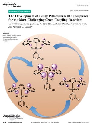 Cross-Coupling Catalysts
DOI: 10.1002/anie.201106131
The Development of Bulky Palladium NHC Complexes
for the Most-Challenging Cross-Coupling Reactions
Cory Valente, SelÅuk C¸ alimsiz, Ka Hou Hoi, Debasis Mallik, Mahmoud Sayah,
and Michael G. Organ*
Angewandte
Chemie
Keywords:
bulky ligands · cross-coupling ·
homogeneous catalysis ·
N-heterocyclic carbenes ·
PEPPSI
.Angewandte
Reviews
M. G. Organ et al.
3314 www.angewandte.org  2012 Wiley-VCH Verlag GmbH  Co. KGaA, Weinheim Angew. Chem. Int. Ed. 2012, 51, 3314 – 3332
 