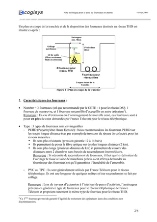 Note technique pour la pose de fourreaux en attente Février 2009
2/6
Un plan en coupe de la tranchée et de la disposition des fourreaux destinés au réseau THD est
illustré ci-après :
Figure 1 : Plan en coupe de la tranchée
2. Caractéristiques des fourreaux :
• Nombre = 3 fourreaux (tel que recommandé par le CETE : 1 pour le réseau DSP, 1
fourreau de manœuvre, et 1 fourreau susceptible d’accueillir un autre opérateur2
).
Remarque : En cas d’extension ou d’aménagement de nouvelle zone, ces fourreaux sont à
poser en plus de ceux demandés par France Telecom pour le réseau téléphonique.
• Type : 3 types de fourreaux sont envisageables
- PEHD (Polyéthylène Haute Densité) : Nous recommandons les fourreaux PEHD sur
les tracés longue distance (cas par exemple de tronçons du réseau de collecte), pour les
raisons suivantes :
Ils sont plus résistants (pression garantie 12 à 14 bars)
Ils permettent de poser la fibre optique sur de plus longues distance (2 km).
Ils sont plus longs (plusieurs dizaines de km) et permettent de couvrir des
distances entre 2 chambres sans besoin de raccordement intermédiaire.
Remarque : Si nécessité de raccordement de fourreaux, il faut que le réalisateur de
l’ouvrage le fasse à l’aide de manchons prévus à cet effet (à demander au
fournisseur des fourreaux) et qu’il garantisse l’étanchéité de l’ensemble.
- PVC ou TPC : Ils sont généralement utilisés par France Télécom pour le réseau
téléphonique. Ils ont une longueur de quelques mètres et leur raccordement se fait par
collage.
Remarque : Lors de travaux d’extension à l’intérieur de parcs d’activités, l’aménageur
prévoira en général ce type de fourreaux pour le réseau téléphonique de France
Télécom et proposera surement le même type de fourreau pour le réseau THD.
2
Ce 3ème
fourreau permet de garantir l’égalité de traitement des opérateurs dans des conditions non
discriminatoires.
 