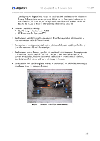 Note technique pour la pose de fourreaux en attente Février 2009
3/6
Cela ne pose pas de problème, vu que les distances inter-chambres sur les réseaux de
desserte de PA sont courtes (en moyenne 100 m) car ces fourreaux conviennent à la
pose des câbles par tirage sur les configurations courte-distance (cas des réseaux de
desserte des PA où la distance inter-chambre est inférieure à 100 m).
• Diamètre (intérieur/extérieur) :
32,6/40 mm pour les fourreaux PEHD
40/45 mm pour les fourreaux PVC
• Les fourreaux seront pré-aiguillés, i.e. équipés d’un fil qui permettra ultérieurement la
pose par tirage du câble de fibres optiques.
• Respecter un rayon de courbure de 2 mètres minimum le long du tracé (pour faciliter la
pose ultérieure des câbles de fibres optiques)
• Les fourreaux entrent dans les chambres perpendiculairement aux parois de ces dernières,
et dépassent d’environ 30 cm à l’intérieur. Tant qu’ils sont inutilisés (en réserve) ils
doivent être bouchés (bouchons obturateurs à demander au fournisseur des fourreaux)
pour éviter des obstructions ultérieures (cf. image ci-dessous).
• Les fourreaux sont identifiés (par un numéro ou une couleur) aux extrémités dans chaque
chambre de tirage (cf. image ci-dessous).
Figure 2 : Fourreaux à l’intérieur d’une chambre
 