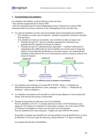 Note technique pour la pose de fourreaux en attente Février 2009
4/6
3. Caractéristiques des chambres :
Les chambres sont dédiées au réseau télécom et peuvent donc :
- Etre utilisées uniquement par le réseau THD.
- Soit être mutualisées pour le réseau téléphonique (France Télécom) et le réseau THD,
notamment dans le cas d’une extension ou de l’aménagement d’une nouvelle zone.
• Les types de chambres suivants sont recommandés selon la localisation des chambres :
- Si la chambre est située sous la chaussée : chambres de type K2C (résistent à une plus
forte pression)
- Si la chambre est située en accotement, sous un trottoir ou dans un espace vert :
Chambre de type L2T : pour les chambres disposant de 2 directions (cas
généralement des chambres du réseau de collecte)
Chambre de type L3T (dimension plus importante => meilleur confort pour la
manipulation des câbles) dès lors que la chambre sert à la fois pour le tirage des
câbles et le raccordement (d’abonnés ou à un autre réseau) : cas notamment des
chambres situées dans les PA ou à l’interconnexion entre le réseau de collecte et le
réseau de desserte.
Figure 3 : Les différents types de chambres recommandées
• Les chambres sont conformes à la norme NF P 98-050 - Partie 1 « Chambres de
télécommunications-spécifications, essais, marquage » et Partie 2 : « Dispositifs de
fermeture - cadres et tampons ».
• Les chambres sont posées sur lit de sable et ne doivent pas dépasser le niveau naturel du
terrain. Elles doivent être posées à l’horizontal.
• Tampon de protection en fonte pour couvrir les chambres.
Pour les chambres L2T/L3T : Le tampon doit être de classe 125 kN (résistance à une
charge de 12,5 tonnes) si la chambre est située dans un espace vert, et de classe 250 kN
(25 tonnes) si la chambre est située sous un trottoir ou en accotement.
Pour les chambres K2C (sous chaussée) : Tampon de classe 400 kN (40 tonnes).
Si possible, le tampon sera identifié avec un logo portant le nom du bénéficiaire (e.g. Pays
de Ploermel, CC) et/ou le type de réseau (e.g. réseau télécom)– Cf. figure ci-dessous.
Les tampons doivent être verrouillables.
 