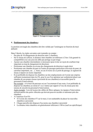Note technique pour la pose de fourreaux en attente Février 2009
5/6
Figure 4 : Exemple de tampon avec logo
4. Positionnement des chambres :
La position envisagée des chambres doit être validée par l’aménageur en fonction du tracé
définitif.
Dans l’absolu, les règles suivantes sont à prendre en compte :
- Pas plus de 10 changements de direction entre 2 chambres.
- Sur le réseau de collecte, la distance inter-chambre est inférieure à 2 km. Cela garantit la
compatibilité avec une pose de câble par portage ou par tirage.
- Ajouter une chambre intermédiaire si nécessaire (pour éviter un rayon de courbure trop
important ou trop de changement de direction).
- Positionner une chambre au niveau des changements de direction à angle droit
- Positionner une chambre de part et d’autres de passages particuliers (traversée de pont, de
carrefour importants, etc…). Ainsi, en cas d’avarie sur ce point de passage, le segment du
réseau à réparer est moins important.
- Il est préférable de disposer les chambres sur des emplacements où il existe une emprise
suffisante (notamment dans les PA, pour le cas d’un opérateur qui souhaiterait placer une
chambre de son propre réseau à proximité de nos chambres) et accessible (pour le
personnel d’intervention).
Par exemple : si le tracé du parcours est sur l’accotement d’une route, il est préférable de
disposer les chambres en retrait d’1 ou 2 mètres par rapport à l’axe du réseau pour des
raisons de sécurité du personnel d’intervention.
Autre exemple : Lors de la pose des câbles de fibres optiques, les équipes d’intervention
utilisent parfois des petits véhicules qui doivent pouvoir accéder et stationner près des
chambres.
- A l’intérieur d’un PA :
S’il existe des chambres FT sur le tracé, il est souhaitable de placer les nouvelles
chambres à proximité.
Chaque parcelle doit disposer d’au moins une chambre à proximité
La distance inter-chambres est généralement inférieure à 100 m (sauf cas spécificique)
 