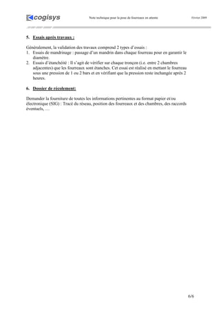 Note technique pour la pose de fourreaux en attente Février 2009
6/6
5. Essais après travaux :
Généralement, la validation des travaux comprend 2 types d’essais :
1. Essais de mandrinage : passage d’un mandrin dans chaque fourreau pour en garantir le
diamètre.
2. Essais d’étanchéité : Il s’agit de vérifier sur chaque tronçon (i.e. entre 2 chambres
adjacentes) que les fourreaux sont étanches. Cet essai est réalisé en mettant le fourreau
sous une pression de 1 ou 2 bars et en vérifiant que la pression reste inchangée après 2
heures.
6. Dossier de récolement:
Demander la fourniture de toutes les informations pertinentes au format papier et/ou
électronique (SIG) : Tracé du réseau, position des fourreaux et des chambres, des raccords
éventuels, …
 