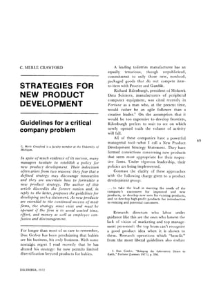 C. MERLE CRAWFORD
STRATEGIES FOR
NEW PRODUCT
DEVELOPMENT
Guidelines for a critical
company problem
C. Merle Crawford is a faculty member at the University of
Michigan.
In spite of much evidence of its success, many
managers hesitate to establish a policy for
new product development. Their indecision
often arises from two reasons: they fear that a
defined strategy may discourage innovation
and they are uncertain how to formulate a
new product strategy. The author of this
article discredits the former notion and, in
reply to the latter, proposes the guidelines for
developing such a statement. As new products
are essential to the continued success of most
firms, the strategy must exist and must be
operant if the firm is to avoid wasted time,
effort, and money as well as employee con-
fusion and discouragement.
For longer than most of us care to remember,
Dan Gerber has been proclaiming that babies
are his business, his only business. With some
nostalgic regret I read recently that he has
altered his strategy: he now permits limited
diversification beyond products for babies.
A leading toiletries manufacturer has an
equally tenacious, though unpublicized,
commitment to only those new, nonfood,
packaged goods that do not compete item-
to-item with Procter and Gamble.
Richard Rifenburgh, president of Mohawk
Data Sciences, manufacturers of peripheral
computer equipment, was cited recently in
Fortune as a man who, at the present time,
would rather be an agile follower than a
creative leader. 1 On the assumption that it
would be too expensive to develop frontiers,
Rifenburgh prefers to wait to see on which
newly opened trails the volume of activity
will fall.
All of these companies have a powerful
managerial tool-what I call a New Product
Development Strategy Statement. They have
formed convictions concerning new products
that seem most appropriate for their respec-
tive firms. Under vigorous leadership, their
policies are being implemented.
Contrast the clarity of these approaches
with the following charge given to a product
development group :
... to take the lead in meeting the needs of the
company's customers for improved and new
products, to develop new uses for existing products,
and to develop high-profit products for introduction
to existing and potential customers.
Research directors who labor under
guidance like this are the ones who lament the
lack of vision of marketing and top manage-
ment personnel: the top brass can't recognize
a good product idea when it is shown to
them. Research operations which "benefit"
from the most liberal guidelines also endure
1. Dan Cordtz, "Bringing the Laboratory Down to
Earth," Fortune (January 1971 ), p. 106.
49
DECEMBER, 1972
 