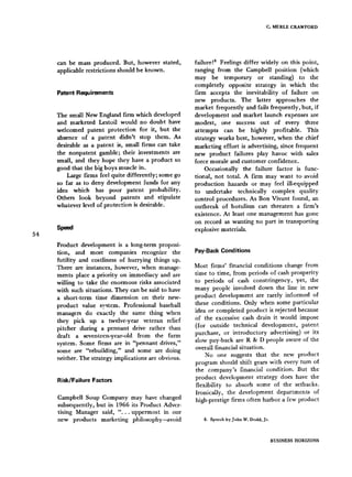 C. MERLE CRAWFORD
54
can be mass produced. But, however stated,
applicable restrictions should be known.
Patent Requirements
The small New England firm which developed
and marketed Lestoil would no doubt have
welcomed patent protection for it, but the
absence of a patent didn't stop them. As
desirable as a patent is, small firms can take
the nonpatent gamble; their investments are
small, and they hope they have a product so
good that the big boys muscle in.
Large firms feel quite differently; some go
so far as to deny development funds for any
idea which has poor patent probability.
Others look beyond patents and stipulate
whatever level of protection is desirable.
Speed
Product development is a long-term proposi-
tion, and most companies recognize the
futility and costliness of hurrying things up.
There are instances, however, when manage-
ments place a priority on immediacy and are
willing to take the enormous risks associated
with such situations. They can be said to have
a short-term time dimension on their new-
product value system. Professional baseball
managers do exactly the same thing when
they pick up a twelve-year veteran relief
pitcher during a pennant drive rather than
draft a seventeen-year-old from the farm
system. Some firms are in "pennant drives,"
some are "rebuilding," and some are doing
neither. The strategy implications are obvious.
Risk/Failure Factors
Campbell Soup Company may have changed
subsequently, but in 1966 its Product Adver-
tising Manager said, "... uppermost in our
new products marketing philosophy--avoid
failure!s Feelings differ widely on this point,
ranging from the Campbell position (which
may be temporary or standing) to the
completely opposite strategy in which the
firm accepts the inevitability of failure on
new products. The latter approaches the
market frequently and fails frequently, but, if
development and market launch expenses are
modest, one success out of every three
attempts can be highly profitable. This
strategy works best, however, when the chief
marketing effort is advertising, since frequent
new product failures play havoc with sales
force morale and customer confidence.
Occasionally the failure factor is func-
tional, not total. A firm may want to avoid
production hazards or may feel ill-equipped
to undertake technically complex quality
control procedures. As Bon Vivant found, an
outbreak of botulism can threaten a firm's
existence. At least one management has gone
on record as wanting no part in transporting
explosive materials.
Pay-BackConditions
Most firms' financial conditions change from
time to time, from periods of cash prosperity
to periods of cash constringency, yet, the
many people involved down the line in new
product development are rarely informed of
these conditions. Only when some particular
idea or completed product is rejected because
of the excessive cash drain it would impose
(for outside technical development, patent
purchase, or introductory advertising) or its
slow pay-back are R & D people aware of the
overall financial situation.
No one suggests that the new product
program should shift gears with every turn of
the company's financial condition. But the
product development strategy does have the
flexibility to absorb some of the setbacks.
Ironically, the development departments of
high-prestige firms often harbor a few product
8. Speech by John W. Dodd, Jr.
BUSINESS HORIZONS
 