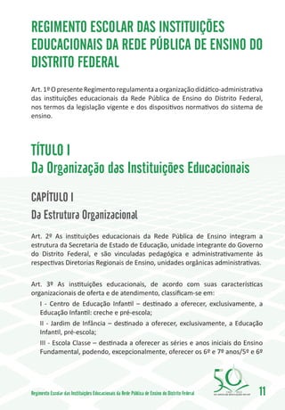 REGIMENTO ESCOLAR DAS INSTITUIÇÕES
EDUCACIONAIS DA REDE PÚBLICA DE ENSINO DO
DISTRITO FEDERAL
Art. 1º O presente Regimento regulamenta a organização didático-administrativa
das instituições educacionais da Rede Pública de Ensino do Distrito Federal,
nos termos da legislação vigente e dos dispositivos normativos do sistema de
ensino.




TÍTULO I
Da Organização das Instituições Educacionais
CAPÍTULO I
Da Estrutura Organizacional
Art. 2º As instituições educacionais da Rede Pública de Ensino integram a
estrutura da Secretaria de Estado de Educação, unidade integrante do Governo
do Distrito Federal, e são vinculadas pedagógica e administrativamente às
respectivas Diretorias Regionais de Ensino, unidades orgânicas administrativas.

Art. 3º As instituições educacionais, de acordo com suas características
organizacionais de oferta e de atendimento, classificam-se em:
   I - Centro de Educação Infantil – destinado a oferecer, exclusivamente, a
   Educação Infantil: creche e pré-escola;
   II - Jardim de Infância – destinado a oferecer, exclusivamente, a Educação
   Infantil, pré-escola;
   III - Escola Classe – destinada a oferecer as séries e anos iniciais do Ensino
   Fundamental, podendo, excepcionalmente, oferecer os 6º e 7º anos/5º e 6º




Regimento Escolar das Instituições Educacionais da Rede Pública de Ensino do Distrito Federal   1960   2010
                                                                                                              11
 