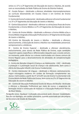 séries e o 1º e o 2º Segmentos de Educação de Jovens e Adultos, de acordo
    com as necessidades da Rede Pública de Ensino do Distrito Federal;
    IV - Escola Parque – destinada a oferecer atividades intercomplementares
    ao currículo desenvolvido em Escolas Classe e em Centros de Ensino
    Fundamental;
    V - Centro de Ensino Fundamental – destinado a oferecer o Ensino Fundamental
    e o 1º e 2º Segmentos da Educação de Jovens e Adultos;
    VI - Centro Educacional – destinado a oferecer as séries/anos finais do Ensino
    Fundamental, o Ensino Médio e o 2º e 3º Segmentos da Educação de Jovens
    e Adultos;
    VII -	Centro de Ensino Médio – destinado a oferecer o Ensino Médio e/ou o
    Ensino Médio Integrado à Educação Profissional e o 3º Segmento da Educação
    de Jovens e Adultos;
    VIII -	Centro de Educação de Jovens e Adultos – destinado a oferecer,
    exclusivamente, a Educação de Jovens e Adultos nas modalidades presencial,
    semipresencial e a distância;
    IX - Centro de Ensino Especial – destinado a oferecer atendimento,
    exclusivamente, para alunos da Rede Pública de Ensino, cujas condições
    requerem apoios específicos e diferenciados daqueles que a escola comum,
    no momento, pode ofertar ou a alunos matriculados em classes comuns do
    Ensino Regular para o desenvolvimento de atividades de complementação
    pedagógica;
    X - Centro de Atenção Integral à Criança e ao Adolescente - CAIC – destinado
    à proteção e à promoção social da criança e do adolescente, bem como à
    oferta da Educação Infantil e do Ensino Fundamental;
    XI - Centro Interescolar de Línguas – destinado a oferecer, exclusivamente,
    língua estrangeira moderna em caráter de formação complementar aos
    alunos matriculados a partir da 5º série/6º ano do Ensino Fundamental e do
    Ensino Médio da Rede Pública de Ensino, bem como no 2º e 3º Segmentos da
    Educação de Jovens e Adultos.
    XII -	 Centro de Educação Profissional Escola de Música de Brasília- destinado
    a oferecer a Educação Profissional por meio de cursos e programas de
    formação inicial e continuada de músicos e a Educação Profissional Técnica
    de Nível Médio.
 Parágrafo único. Qualquer instituição educacional pode oferecer modalidades
 fora de sua tipologia, em caráter provisório, quando autorizada por ato próprio
 da Secretaria de Estado de Educação.




12       1960   2010
                        Regimento Escolar das Instituições Educacionais da Rede Pública de Ensino do Distrito Federal
 