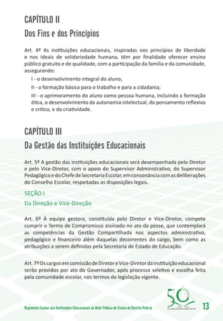 CAPÍTULO II
Dos Fins e dos Princípios
Art. 4º As instituições educacionais, inspiradas nos princípios de liberdade
e nos ideais de solidariedade humana, têm por finalidade oferecer ensino
público gratuito e de qualidade, com a participação da família e da comunidade,
assegurando:
   I - o desenvolvimento integral do aluno;
   II - a formação básica para o trabalho e para a cidadania;
   III - o aprimoramento do aluno como pessoa humana, incluindo a formação
   ética, o desenvolvimento da autonomia intelectual, do pensamento reflexivo
   e crítico, e da criatividade.



CAPÍTULO III
Da Gestão das Instituições Educacionais
Art. 5º A gestão das instituições educacionais será desempenhada pelo Diretor
e pelo Vice-Diretor, com o apoio do Supervisor Administrativo, do Supervisor
Pedagógico e do Chefe de Secretaria Escolar, em consonância com as deliberações
do Conselho Escolar, respeitadas as disposições legais.

SEÇÃO I
Da Direção e Vice-Direção

Art. 6º À equipe gestora, constituída pelo Diretor e Vice-Diretor, compete
cumprir o Termo de Compromisso assinado no ato da posse, que contemplará
as competências da Gestão Compartilhada nos aspectos administrativo,
pedagógico e financeiro além daquelas decorrentes do cargo, bem como as
atribuições a serem definidas pela Secretaria de Estado de Educação.

Art. 7º Os cargos em comissão de Diretor e Vice-Diretor da instituição educacional
serão providos por ato do Governador, após processo seletivo e escolha feita
pela comunidade escolar, nos termos da legislação vigente.




Regimento Escolar das Instituições Educacionais da Rede Pública de Ensino do Distrito Federal   1960   2010
                                                                                                              13
 