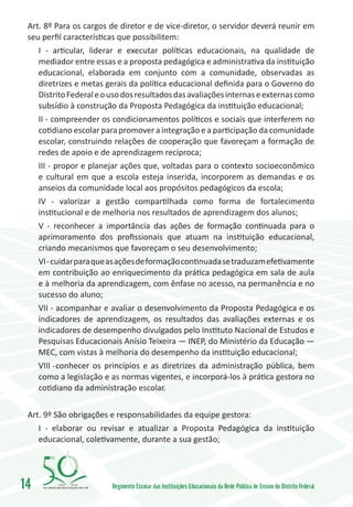 Art. 8º Para os cargos de diretor e de vice-diretor, o servidor deverá reunir em
 seu perfil características que possibilitem:
     I - articular, liderar e executar políticas educacionais, na qualidade de
     mediador entre essas e a proposta pedagógica e administrativa da instituição
     educacional, elaborada em conjunto com a comunidade, observadas as
     diretrizes e metas gerais da política educacional definida para o Governo do
     Distrito Federal e o uso dos resultados das avaliações internas e externas como
     subsídio à construção da Proposta Pedagógica da instituição educacional;
     II - compreender os condicionamentos políticos e sociais que interferem no
     cotidiano escolar para promover a integração e a participação da comunidade
     escolar, construindo relações de cooperação que favoreçam a formação de
     redes de apoio e de aprendizagem recíproca;
     III - propor e planejar ações que, voltadas para o contexto socioeconômico
     e cultural em que a escola esteja inserida, incorporem as demandas e os
     anseios da comunidade local aos propósitos pedagógicos da escola;
     IV - valorizar a gestão compartilhada como forma de fortalecimento
     institucional e de melhoria nos resultados de aprendizagem dos alunos;
     V - reconhecer a importância das ações de formação continuada para o
     aprimoramento dos profissionais que atuam na instituição educacional,
     criando mecanismos que favoreçam o seu desenvolvimento;
     VI - cuidar para que as ações de formação continuada se traduzam efetivamente
     em contribuição ao enriquecimento da prática pedagógica em sala de aula
     e à melhoria da aprendizagem, com ênfase no acesso, na permanência e no
     sucesso do aluno;
     VII - acompanhar e avaliar o desenvolvimento da Proposta Pedagógica e os
     indicadores de aprendizagem, os resultados das avaliações externas e os
     indicadores de desempenho divulgados pelo Instituto Nacional de Estudos e
     Pesquisas Educacionais Anísio Teixeira — INEP, do Ministério da Educação —
     MEC, com vistas à melhoria do desempenho da instituição educacional;
     VIII -	conhecer os princípios e as diretrizes da administração pública, bem
     como a legislação e as normas vigentes, e incorporá-los à prática gestora no
     cotidiano da administração escolar.


 Art. 9º São obrigações e responsabilidades da equipe gestora:
     I - elaborar ou revisar e atualizar a Proposta Pedagógica da instituição
     educacional, coletivamente, durante a sua gestão;




14        1960   2010
                          Regimento Escolar das Instituições Educacionais da Rede Pública de Ensino do Distrito Federal
 