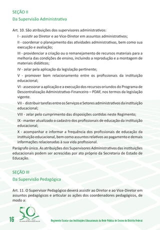 SEÇÃO II
 Da Supervisão Administrativa

 Art. 10. São atribuições dos supervisores administrativos:
    I - assistir ao Diretor e ao Vice-Diretor em assuntos administrativos;
    II - coordenar o planejamento das atividades administrativas, bem como sua
    execução e avaliação;
    III - providenciar a criação ou o remanejamento de recursos materiais para a
    melhoria das condições de ensino, incluindo a reprodução e a montagem de
    materiais didáticos;
     IV - zelar pela aplicação da legislação pertinente;
     V - promover bom relacionamento entre os profissionais da instituição
     educacional;
     VI - assessorar a aplicação e a execução dos recursos oriundos do Programa de
     Descentralização Administrativo-Financeiro – PDAF, nos termos da legislação
     vigente.
     VII -	distribuir tarefas entre os Serviços e Setores administrativos da instituição
     educacional;
     VIII -	 zelar pelo cumprimento das disposições contidas neste Regimento;
     IX - manter atualizado o cadastro dos profissionais de educação da instituição
     educacional;
     X - acompanhar e informar a frequência dos profissionais de educação da
     instituição educacional, bem como assuntos relativos ao pagamento e demais
     informações relacionadas à sua vida profissional.
 Parágrafo único. As atribuições dos Supervisores Administrativos das instituições
 educacionais podem ser acrescidas por ato próprio da Secretaria de Estado de
 Educação.


 SEÇÃO III
 Da Supervisão Pedagógica

 Art. 11. O Supervisor Pedagógico deverá assistir ao Diretor e ao Vice-Diretor em
 assuntos pedagógicos e articular as ações dos coordenadores pedagógicos, de
 modo a:



16        1960   2010
                           Regimento Escolar das Instituições Educacionais da Rede Pública de Ensino do Distrito Federal
 