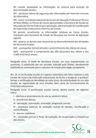 XII -	 manter atualizadas as informações no sistema para emissão da
     documentação escolar;
     XIII -	 escriturar rotinas de segurança das informações por meio dos recursos
     de informática;
     XIV -	inserir no Cadastro Nacional de Cursos de Educação Profissional Técnica
     de Nível Médio, os Planos de Cursos apresentados à Secretaria de Estado de
     Educação do Distrito Federal para aprovação, sob orientação da Coordenação
     de Supervisão Institucional e Normas de Ensino;
     XV -	prestar, anualmente, as informações relativas ao Censo Escolar,
     solicitadas pela Secretaria de Estado de Educação nos termos da legislação
     vigente;
     XVI - praticar os demais atos necessários ao desenvolvimento das atividades
     da Secretaria Escolar;
     XVII - acompanhar bimestralmente o preenchimento dos diários de classe;
     XVIII - acompanhar o cumprimento dos 200 (duzentos) dias letivos e das
     1.000 (mil) horas anuais.

Parágrafo único. O Chefe de Secretaria Escolar, em seus impedimentos ou
ausências, é substituído por um servidor, indicado pelo Diretor, devidamente
habilitado ou autorizado para o exercício da função pelo órgão competente.

Art. 14. A escrituração escolar é o registro sistemático dos fatos relativos à vida
escolar do aluno e da instituição educacional, de forma a assegurar, a qualquer
tempo, a verificação da identidade de cada aluno, da autenticidade de sua vida
escolar, da regularidade de seus estudos, bem como do funcionamento da
instituição educacional.
Parágrafo único. A escrituração escolar consta, dentre outros, de registros
sobre:
   I - abertura e encerramento do ano ou semestre letivo;
   II - ocorrências diárias;
   III - aprovação, reprovação, promoção, progressão parcial;
   IV - processos especiais de avaliação: avanço de estudos, classificação e
   reclassificação;
   V - exames supletivos;
   VI -	 resultados parciais e finais de avaliação, de recuperação e a frequência
   dos alunos;




Regimento Escolar das Instituições Educacionais da Rede Pública de Ensino do Distrito Federal   1960   2010
                                                                                                              19
 