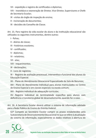 VII -	expedição e registro de certificados e diplomas;
     VIII -	 investidura e exoneração de Diretor, Vice-Diretor, Supervisores e Chefe
     de Secretaria Escolar;
     IX - visitas do órgão de inspeção de ensino;
     X - incineração de documentos;
     XI - decisões do Conselho de Classe.

 Art. 15. Para registro da vida escolar do aluno e da instituição educacional são
 utilizados os seguintes instrumentos, dentre outros:
     I - fichas;
     II - diários de classe;
     III - históricos escolares;
     IV - certificados;
     V - diplomas;
     VI - relatórios;
     VII - atas;
     VIII - requerimentos;
     IX - declarações;
     X - Livro de registros;
     XI -	 Registro de avaliação processual, interventiva e funcional dos alunos da
     Educação Especial.
     XII -	 Plano de Atendimento Educacional Especializado da Sala de Recursos;
     XIII -	 Plano de Atendimento Individual para alunos matriculados no Centro
     de Ensino Especial e em classes especiais na escola comum;
     XIV -	 Registro individual de adequação curricular;
     XV -	Registro individual de terminalidade específica para alunos com
     deficiência e transtorno global de desenvolvimento, quando for o caso.

 Art. 16. A Secretaria Escolar deverá utilizar o sistema de informação adotado
 para a Rede Pública de Ensino do Distrito Federal.
    §1º Compete ao Secretário Escolar cumprir os prazos estabelecidos pela
    Subsecretaria de Desenvolvimento Educacional no que se refere à atualização
    do sistema de informação, especialmente os dados relativos à abertura do




20        1960   2010
                          Regimento Escolar das Instituições Educacionais da Rede Pública de Ensino do Distrito Federal
 