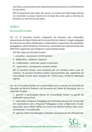 ano letivo, ao lançamento das notas bimestrais/semestrais e ao fechamento
     do ano letivo.
     §2º O lançamento das notas dos alunos no sistema de informação deverá
     ser concluído no prazo máximo de 10 (dez) dias úteis após o término do
     bimestre ou do final do ano letivo.


SEÇÃO V
Do Conselho Escolar

Art. 17. O Conselho Escolar, integrante da estrutura das instituições
educacionais da Rede Pública de Ensino do Distrito Federal, é órgão colegiado
de natureza consultiva, deliberativa, mobilizadora e supervisora das atividades
pedagógicas, administrativas e financeiras, constituído por representantes dos
diferentes segmentos que integram a comunidade escolar.
     §1º São ações do Conselho Escolar:
     I - consultiva - assessorar e emitir parecer;
     II - deliberativa - elaborar e aprovar;
     III - mobilizadora - estimular, apoiar e promover;
     IV - supervisora - acompanhar e prestar contas.
     §2º O Conselho Escolar será composto por um membro nato e por, no
     máximo, 15 (quinze) membros eleitos representantes dos segmentos da
     comunidade escolar para mandato de 2 (dois) anos, conforme legislação
     vigente.

Art. 18. O Conselho Escolar, em conformidade com as normas do Conselho de
Educação do Distrito Federal e da Secretaria de Estado de Educação, tem as
seguintes funções:
   I - garantir a participação efetiva da comunidade escolar na gestão da
   instituição educacional;
   II - referendar a Proposta Pedagógica da instituição educacional, construída
   em consonância com a Proposta Pedagógica e com o Regimento Escolar
   aprovados para a Rede Pública de Ensino do Distrito Federal, bem como,
   acompanhar a sua execução;
   III - aprovar o Plano de Aplicação, contendo o planejamento de utilização dos




Regimento Escolar das Instituições Educacionais da Rede Pública de Ensino do Distrito Federal   1960   2010
                                                                                                              21
 