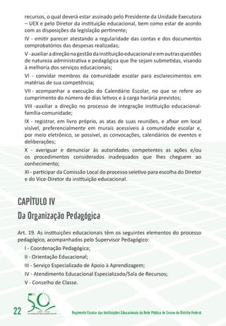 recursos, o qual deverá estar assinado pelo Presidente da Unidade Executora
     – UEX e pelo Diretor da instituição educacional, bem como estar de acordo
     com as disposições da legislação pertinente;
     IV - emitir parecer atestando a regularidade das contas e dos documentos
     comprobatórios das despesas realizadas;
     V - auxiliar a direção na gestão da instituição educacional e em outras questões
     de natureza administrativa e pedagógica que lhe sejam submetidas, visando
     à melhoria dos serviços educacionais;
     VI - convidar membros da comunidade escolar para esclarecimentos em
     matérias de sua competência;
     VII -	acompanhar a execução do Calendário Escolar, no que se refere ao
     cumprimento do número de dias letivos e à carga horária previstos;
     VIII -	auxiliar a direção no processo de integração instituição educacional-
     família-comunidade;
     IX - registrar, em livro próprio, as atas de suas reuniões, e afixar em local
     visível, preferencialmente em murais acessíveis à comunidade escolar e,
     por meio eletrônico, se possível, as convocações, calendários de eventos e
     deliberações;
     X - averiguar e denunciar às autoridades competentes as ações e/ou
     os procedimentos considerados inadequados que lhes cheguem ao
     conhecimento;
     XI - participar da Comissão Local do processo seletivo para escolha do Diretor
     e do Vice-Diretor da instituição educacional.



 CAPÍTULO IV
 Da Organização Pedagógica
 Art. 19. As instituições educacionais têm os seguintes elementos do processo
 pedagógico, acompanhados pelo Supervisor Pedagógico:
    I - Coordenação Pedagógica;
    II - Orientação Educacional;
    III - Serviço Especializado de Apoio à Aprendizagem;
    IV - Atendimento Educacional Especializado/Sala de Recursos;
    V - Conselho de Classe.




22        1960   2010
                          Regimento Escolar das Instituições Educacionais da Rede Pública de Ensino do Distrito Federal
 