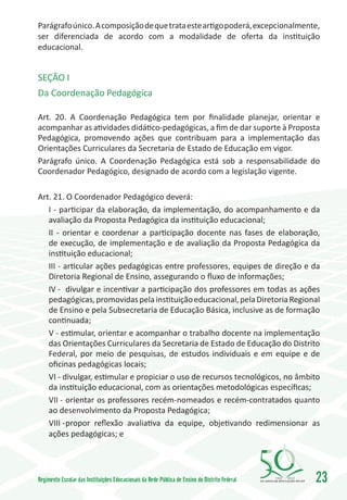 Parágrafo único. A composição de que trata este artigo poderá, excepcionalmente,
ser diferenciada de acordo com a modalidade de oferta da instituição
educacional.


SEÇÃO I
Da Coordenação Pedagógica

Art. 20. A Coordenação Pedagógica tem por finalidade planejar, orientar e
acompanhar as atividades didático-pedagógicas, a fim de dar suporte à Proposta
Pedagógica, promovendo ações que contribuam para a implementação das
Orientações Curriculares da Secretaria de Estado de Educação em vigor.
Parágrafo único. A Coordenação Pedagógica está sob a responsabilidade do
Coordenador Pedagógico, designado de acordo com a legislação vigente.

Art. 21. O Coordenador Pedagógico deverá:
   I - participar da elaboração, da implementação, do acompanhamento e da
   avaliação da Proposta Pedagógica da instituição educacional;
   II - orientar e coordenar a participação docente nas fases de elaboração,
   de execução, de implementação e de avaliação da Proposta Pedagógica da
   instituição educacional;
   III - articular ações pedagógicas entre professores, equipes de direção e da
   Diretoria Regional de Ensino, assegurando o fluxo de informações;
   IV -	 divulgar e incentivar a participação dos professores em todas as ações
   pedagógicas, promovidas pela instituição educacional, pela Diretoria Regional
   de Ensino e pela Subsecretaria de Educação Básica, inclusive as de formação
   continuada;
   V - estimular, orientar e acompanhar o trabalho docente na implementação
   das Orientações Curriculares da Secretaria de Estado de Educação do Distrito
   Federal, por meio de pesquisas, de estudos individuais e em equipe e de
   oficinas pedagógicas locais;
   VI - divulgar, estimular e propiciar o uso de recursos tecnológicos, no âmbito
   da instituição educacional, com as orientações metodológicas específicas;
   VII -	orientar os professores recém-nomeados e recém-contratados quanto
   ao desenvolvimento da Proposta Pedagógica;
   VIII -	propor reflexão avaliativa da equipe, objetivando redimensionar as
   ações pedagógicas; e




Regimento Escolar das Instituições Educacionais da Rede Pública de Ensino do Distrito Federal   1960   2010
                                                                                                              23
 