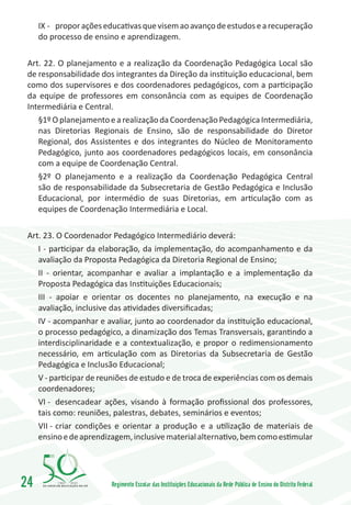 IX -	 propor ações educativas que visem ao avanço de estudos e a recuperação
     do processo de ensino e aprendizagem.

 Art. 22. O planejamento e a realização da Coordenação Pedagógica Local são
 de responsabilidade dos integrantes da Direção da instituição educacional, bem
 como dos supervisores e dos coordenadores pedagógicos, com a participação
 da equipe de professores em consonância com as equipes de Coordenação
 Intermediária e Central.
    §1º O planejamento e a realização da Coordenação Pedagógica Intermediária,
    nas Diretorias Regionais de Ensino, são de responsabilidade do Diretor
    Regional, dos Assistentes e dos integrantes do Núcleo de Monitoramento
    Pedagógico, junto aos coordenadores pedagógicos locais, em consonância
    com a equipe de Coordenação Central.
    §2º O planejamento e a realização da Coordenação Pedagógica Central
    são de responsabilidade da Subsecretaria de Gestão Pedagógica e Inclusão
    Educacional, por intermédio de suas Diretorias, em articulação com as
    equipes de Coordenação Intermediária e Local.

 Art. 23. O Coordenador Pedagógico Intermediário deverá:
    I - participar da elaboração, da implementação, do acompanhamento e da
    avaliação da Proposta Pedagógica da Diretoria Regional de Ensino;
    II - orientar, acompanhar e avaliar a implantação e a implementação da
    Proposta Pedagógica das Instituições Educacionais;
    III - apoiar e orientar os docentes no planejamento, na execução e na
    avaliação, inclusive das atividades diversificadas;
    IV - acompanhar e avaliar, junto ao coordenador da instituição educacional,
    o processo pedagógico, a dinamização dos Temas Transversais, garantindo a
    interdisciplinaridade e a contextualização, e propor o redimensionamento
    necessário, em articulação com as Diretorias da Subsecretaria de Gestão
    Pedagógica e Inclusão Educacional;
    V - participar de reuniões de estudo e de troca de experiências com os demais
    coordenadores;
    VI -	 desencadear ações, visando à formação profissional dos professores,
    tais como: reuniões, palestras, debates, seminários e eventos;
    VII -	criar condições e orientar a produção e a utilização de materiais de
    ensino e de aprendizagem, inclusive material alternativo, bem como estimular




24        1960   2010
                         Regimento Escolar das Instituições Educacionais da Rede Pública de Ensino do Distrito Federal
 