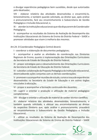 e divulgar experiências pedagógicas bem sucedidas, desde que autorizadas
     pelo idealizador;
     VIII - elaborar relatório das atividades desenvolvidas e encaminhá-lo,
     bimestralmente, e também quando solicitado, ao diretor que, após análise
     e pronunciamento, fará seu encaminhamento à Subsecretaria de Gestão
     Pedagógica e Inclusão Educacional; e,
     IX -	 atender às instituições educacionais que não dispuserem de Coordenador
     Pedagógico;
     X - acompanhar os resultados do Sistema de Avaliação do Desempenho das
     Instituições Educacionais do Sistema de Ensino do Distrito Federal – SIADE e
     promover atividades que visem à melhoria dos mesmos.

Art.24. O Coordenador Pedagógico Central deverá:
   I - coordenar a elaboração de documentos pedagógicos;
   II - acompanhar e avaliar as atividades da coordenação nas Diretorias
   Regionais de Ensino, quanto à implementação das Orientações Curriculares
   da Secretaria de Estado de Educação do Distrito Federal;
   III - propor estratégias para o desenvolvimento das Orientações Curriculares
   da Secretaria de Estado de Educação do Distrito Federal;
   IV - subsidiar a elaboração da Proposta Pedagógica da instituição educacional,
   desencadeando ações conjuntas com as demais coordenações;
   V - promover e acompanhar reuniões de estudo, cursos e troca de experiências
   desenvolvidas na Secretaria de Estado de Educação e em outros órgãos
   vinculados à educação;
   VI - propor e acompanhar a formação continuada dos docentes;
   VII -	sugerir e orientar a produção e utilização de material pedagógico
   complementar;
   VIII -	 divulgar e orientar a utilização de material de caráter técnico-científico;
   IX -	 elaborar relatório das atividades desenvolvidas, bimestralmente, e
   também quando solicitado, e efetuar seu encaminhamento ao diretor
   da respectiva Diretoria que, após análise e pronunciamento, procederá
   ao encaminhamento à Subsecretaria de Gestão Pedagógica e Inclusão
   Educacional;
   X - utilizar os resultados do Sistema de Avaliação do Desempenho das
   Instituições Educacionais do Sistema de Ensino do Distrito Federal – SIADE




Regimento Escolar das Instituições Educacionais da Rede Pública de Ensino do Distrito Federal   1960   2010
                                                                                                              25
 
