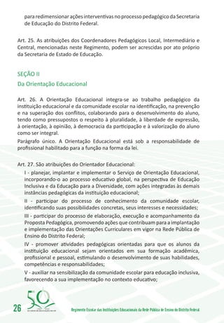 para redimensionar ações interventivas no processo pedagógico da Secretaria
     de Educação do Distrito Federal.

 Art. 25. As atribuições dos Coordenadores Pedagógicos Local, Intermediário e
 Central, mencionadas neste Regimento, podem ser acrescidas por ato próprio
 da Secretaria de Estado de Educação.


 SEÇÃO II
 Da Orientação Educacional

 Art. 26. A Orientação Educacional integra-se ao trabalho pedagógico da
 instituição educacional e da comunidade escolar na identificação, na prevenção
 e na superação dos conflitos, colaborando para o desenvolvimento do aluno,
 tendo como pressupostos o respeito à pluralidade, à liberdade de expressão,
 à orientação, à opinião, à democracia da participação e à valorização do aluno
 como ser integral.
 Parágrafo único. A Orientação Educacional está sob a responsabilidade de
 profissional habilitado para a função na forma da lei.

 Art. 27. São atribuições do Orientador Educacional:
    I - planejar, implantar e implementar o Serviço de Orientação Educacional,
    incorporando-o ao processo educativo global, na perspectiva de Educação
    Inclusiva e da Educação para a Diversidade, com ações integradas às demais
    instâncias pedagógicas da instituição educacional;
    II - participar do processo de conhecimento da comunidade escolar,
    identificando suas possibilidades concretas, seus interesses e necessidades;
    III - participar do processo de elaboração, execução e acompanhamento da
    Proposta Pedagógica, promovendo ações que contribuam para a implantação
    e implementação das Orientações Curriculares em vigor na Rede Pública de
    Ensino do Distrito Federal;
    IV - promover atividades pedagógicas orientadas para que os alunos da
    instituição educacional sejam orientados em sua formação acadêmica,
    profissional e pessoal, estimulando o desenvolvimento de suas habilidades,
    competências e responsabilidades;
    V - auxiliar na sensibilização da comunidade escolar para educação inclusiva,
    favorecendo a sua implementação no contexto educativo;




26        1960   2010
                         Regimento Escolar das Instituições Educacionais da Rede Pública de Ensino do Distrito Federal
 