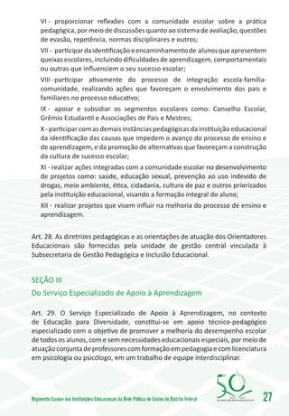 VI -	 proporcionar reflexões com a comunidade escolar sobre a prática
     pedagógica, por meio de discussões quanto ao sistema de avaliação, questões
     de evasão, repetência, normas disciplinares e outros;
     VII -	participar da identificação e encaminhamento de alunos que apresentem
     queixas escolares, incluindo dificuldades de aprendizagem, comportamentais
     ou outras que influenciem o seu sucesso escolar;
     VIII -	participar ativamente do processo de integração escola-família-
     comunidade, realizando ações que favoreçam o envolvimento dos pais e
     familiares no processo educativo;
     IX -	 apoiar e subsidiar os segmentos escolares como: Conselho Escolar,
     Grêmio Estudantil e Associações de Pais e Mestres;
     X - participar com as demais instâncias pedagógicas da instituição educacional
     da identificação das causas que impedem o avanço do processo de ensino e
     de aprendizagem, e da promoção de alternativas que favoreçam a construção
     da cultura de sucesso escolar;
     XI - realizar ações integradas com a comunidade escolar no desenvolvimento
     de projetos como: saúde, educação sexual, prevenção ao uso indevido de
     drogas, meio ambiente, ética, cidadania, cultura de paz e outros priorizados
     pela instituição educacional, visando a formação integral do aluno;
     XII -	 realizar projetos que visem influir na melhoria do processo de ensino e
     aprendizagem.


Art. 28. As diretrizes pedagógicas e as orientações de atuação dos Orientadores
Educacionais são fornecidas pela unidade de gestão central vinculada à
Subsecretaria de Gestão Pedagógica e Inclusão Educacional.


SEÇÃO III
Do Serviço Especializado de Apoio à Aprendizagem

Art. 29. O Serviço Especializado de Apoio à Aprendizagem, no contexto
de Educação para Diversidade, constitui-se em apoio técnico-pedagógico
especializado com o objetivo de promover a melhoria do desempenho escolar
de todos os alunos, com e sem necessidades educacionais especiais, por meio de
atuação conjunta de professores com formação em pedagogia e com licenciatura
em psicologia ou psicólogo, em um trabalho de equipe interdisciplinar.




Regimento Escolar das Instituições Educacionais da Rede Pública de Ensino do Distrito Federal   1960   2010
                                                                                                              27
 