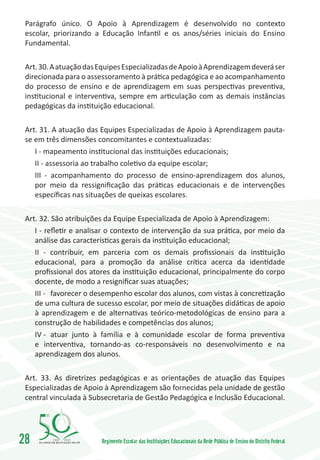 Parágrafo único. O Apoio à Aprendizagem é desenvolvido no contexto
 escolar, priorizando a Educação Infantil e os anos/séries iniciais do Ensino
 Fundamental.

 Art. 30. A atuação das Equipes Especializadas de Apoio à Aprendizagem deverá ser
 direcionada para o assessoramento à prática pedagógica e ao acompanhamento
 do processo de ensino e de aprendizagem em suas perspectivas preventiva,
 institucional e interventiva, sempre em articulação com as demais instâncias
 pedagógicas da instituição educacional.

 Art. 31. A atuação das Equipes Especializadas de Apoio à Aprendizagem pauta-
 se em três dimensões concomitantes e contextualizadas:
    I - mapeamento institucional das instituições educacionais;
    II - assessoria ao trabalho coletivo da equipe escolar;
    III - acompanhamento do processo de ensino-aprendizagem dos alunos,
    por meio da ressignificação das práticas educacionais e de intervenções
    específicas nas situações de queixas escolares.

 Art. 32. São atribuições da Equipe Especializada de Apoio à Aprendizagem:
    I - refletir e analisar o contexto de intervenção da sua prática, por meio da
    análise das características gerais da instituição educacional;
    II - contribuir, em parceria com os demais profissionais da instituição
    educacional, para a promoção da análise crítica acerca da identidade
    profissional dos atores da instituição educacional, principalmente do corpo
    docente, de modo a resignificar suas atuações;
    III -	 favorecer o desempenho escolar dos alunos, com vistas à concretização
    de uma cultura de sucesso escolar, por meio de situações didáticas de apoio
    à aprendizagem e de alternativas teórico-metodológicas de ensino para a
    construção de habilidades e competências dos alunos;
    IV -	 atuar junto à família e à comunidade escolar de forma preventiva
    e interventiva, tornando-as co-responsáveis no desenvolvimento e na
    aprendizagem dos alunos.

 Art. 33. As diretrizes pedagógicas e as orientações de atuação das Equipes
 Especializadas de Apoio à Aprendizagem são fornecidas pela unidade de gestão
 central vinculada à Subsecretaria de Gestão Pedagógica e Inclusão Educacional.




28       1960   2010
                        Regimento Escolar das Instituições Educacionais da Rede Pública de Ensino do Distrito Federal
 