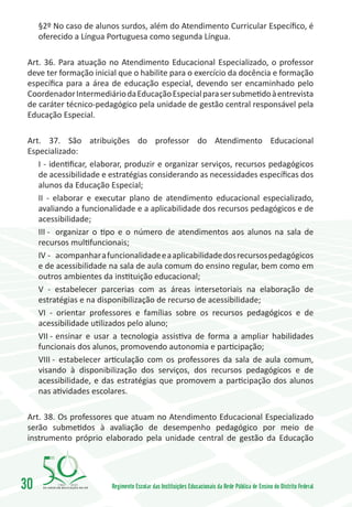 §2º No caso de alunos surdos, além do Atendimento Curricular Específico, é
     oferecido a Língua Portuguesa como segunda Língua.

 Art. 36. Para atuação no Atendimento Educacional Especializado, o professor
 deve ter formação inicial que o habilite para o exercício da docência e formação
 específica para a área de educação especial, devendo ser encaminhado pelo
 Coordenador Intermediário da Educação Especial para ser submetido à entrevista
 de caráter técnico-pedagógico pela unidade de gestão central responsável pela
 Educação Especial.

 Art. 37. São atribuições do professor do Atendimento Educacional
 Especializado:
    I - identificar, elaborar, produzir e organizar serviços, recursos pedagógicos
    de acessibilidade e estratégias considerando as necessidades específicas dos
    alunos da Educação Especial;
    II - elaborar e executar plano de atendimento educacional especializado,
    avaliando a funcionalidade e a aplicabilidade dos recursos pedagógicos e de
    acessibilidade;
    III -	 organizar o tipo e o número de atendimentos aos alunos na sala de
    recursos multifuncionais;
    IV -	 acompanhar a funcionalidade e a aplicabilidade dos recursos pedagógicos
    e de acessibilidade na sala de aula comum do ensino regular, bem como em
    outros ambientes da instituição educacional;
    V - estabelecer parcerias com as áreas intersetoriais na elaboração de
    estratégias e na disponibilização de recurso de acessibilidade;
    VI - orientar professores e famílias sobre os recursos pedagógicos e de
    acessibilidade utilizados pelo aluno;
    VII -	ensinar e usar a tecnologia assistiva de forma a ampliar habilidades
    funcionais dos alunos, promovendo autonomia e participação;
    VIII -	 estabelecer articulação com os professores da sala de aula comum,
    visando à disponibilização dos serviços, dos recursos pedagógicos e de
    acessibilidade, e das estratégias que promovem a participação dos alunos
    nas atividades escolares.

 Art. 38. Os professores que atuam no Atendimento Educacional Especializado
 serão submetidos à avaliação de desempenho pedagógico por meio de
 instrumento próprio elaborado pela unidade central de gestão da Educação




30        1960   2010
                        Regimento Escolar das Instituições Educacionais da Rede Pública de Ensino do Distrito Federal
 