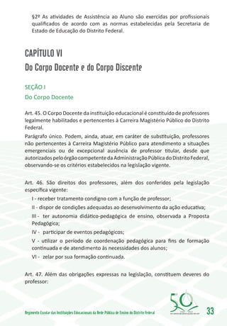 §2º As atividades de Assistência ao Aluno são exercidas por profissionais
     qualificados de acordo com as normas estabelecidas pela Secretaria de
     Estado de Educação do Distrito Federal.



CAPÍTULO VI
Do Corpo Docente e do Corpo Discente
SEÇÃO I
Do Corpo Docente

Art. 45. O Corpo Docente da instituição educacional é constituído de professores
legalmente habilitados e pertencentes à Carreira Magistério Público do Distrito
Federal.
Parágrafo único. Podem, ainda, atuar, em caráter de substituição, professores
não pertencentes à Carreira Magistério Público para atendimento a situações
emergenciais ou de excepcional ausência de professor titular, desde que
autorizados pelo órgão competente da Administração Pública do Distrito Federal,
observando-se os critérios estabelecidos na legislação vigente.


Art. 46. São direitos dos professores, além dos conferidos pela legislação
específica vigente:
     I - receber tratamento condigno com a função de professor;
     II - dispor de condições adequadas ao desenvolvimento da ação educativa;
     III -	 ter autonomia didático-pedagógica de ensino, observada a Proposta
     Pedagógica;
     IV -	 participar de eventos pedagógicos;
     V - utilizar o período de coordenação pedagógica para fins de formação
     continuada e de atendimento às necessidades dos alunos;
     VI -	 zelar por sua formação continuada.


Art. 47. Além das obrigações expressas na legislação, constituem deveres do
professor:




Regimento Escolar das Instituições Educacionais da Rede Pública de Ensino do Distrito Federal   1960   2010
                                                                                                              33
 