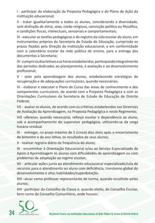 I - participar da elaboração da Proposta Pedagógica e do Plano de Ação da
     instituição educacional;
     II - tratar igualitariamente a todos os alunos, considerando a diversidade,
     sem distinção de etnia, sexo, credo religioso, convicção política ou filosóﬁca,
     e condições físicas, intelectuais, sensoriais e comportamentais;
     III - executar as tarefas pedagógicas e de registro da vida escolar do aluno, em
     instrumentos próprios da Secretaria de Estado de Educação, cumprindo os
     prazos fixados pela Direção da instituição educacional, e em conformidade
     com o calendário escolar da rede pública de ensino, para a entrega dos
     documentos à Secretaria;
     IV - cumprir os dias letivos e as horas estabelecidas, participando integralmente
     dos períodos dedicados ao planejamento, à avaliação e ao desenvolvimento
     profissional;
     V - zelar pela aprendizagem dos alunos, estabelecendo estratégias de
     recuperação e de adequações curriculares, quando necessárias;
     VI - elaborar e executar o Plano de Curso das áreas de conhecimento e dos
     componentes curriculares, de acordo com a Proposta Pedagógica e com as
     Orientações Curriculares da Secretaria de Estado de Educação do Distrito
     Federal;
     VII -	avaliar os alunos, de acordo com os critérios estabelecidos nas Diretrizes
     de Avaliação da Aprendizagem, na Proposta Pedagógica e neste Regimento;
     VIII -	oferecer, quando necessário, reforço escolar e dependência ao aluno,
     sob o acompanhamento do supervisor pedagógico, utilizando-se da carga
     horária residual.
     IX -	 entregar, no prazo máximo de 5 (cinco) dias úteis após o encerramento
     do bimestre e do ano letivo, os resultados de seus alunos;
     X - realizar registro diário da frequência do aluno;
     XI - encaminhar à Orientação Educacional e/ou ao Serviço Especializado de
     Apoio à Aprendizagem os alunos com dificuldades de aprendizagem ou com
     problemas de adaptação ao regime escolar;
     XII -	 articular ações junto ao atendimento educacional especializado/sala de
     recursos para o atendimento ao aluno com deficiência, transtorno global do
     desenvolvimento e altas habilidades/superdotação.
     XIII -	atuar como professor representante de turma, quando escolhido pelos
     alunos;
     XIV -	participar do Conselho de Classe e, quando eleito, do Conselho Escolar,
     bem como do Conselho Comunitário, onde houver;




34        1960   2010
                          Regimento Escolar das Instituições Educacionais da Rede Pública de Ensino do Distrito Federal
 