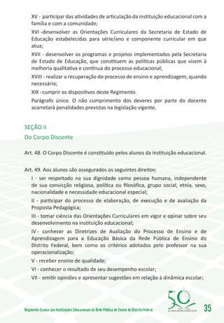 XV -	participar das atividades de articulação da instituição educacional com a
     família e com a comunidade;
     XVI -	desenvolver as Orientações Curriculares da Secretaria de Estado de
     Educação estabelecidas para série/ano e componente curricular em que
     atua;
     XVII - desenvolver os programas e projetos implementados pela Secretaria
     de Estado de Educação, que constituem as políticas públicas que visem à
     melhoria qualitativa e contínua do processo educacional;
     XVIII - realizar a recuperação do processo de ensino e aprendizagem, quando
     necessário;
     XIX -	cumprir os dispositivos deste Regimento.
     Parágrafo único. O não cumprimento dos deveres por parte do docente
     acarretará penalidades previstas na legislação vigente.


SEÇÃO II
Do Corpo Discente

Art. 48. O Corpo Discente é constituído pelos alunos da instituição educacional.

Art. 49. Aos alunos são assegurados os seguintes direitos:
   I - ser respeitado na sua dignidade como pessoa humana, independente
   de sua convicção religiosa, política ou filosóﬁca, grupo social, etnia, sexo,
   nacionalidade e necessidade educacional especial;
   II - participar do processo de elaboração, de execução e de avaliação da
   Proposta Pedagógica;
   III - tomar ciência das Orientações Curriculares em vigor e opinar sobre seu
   desenvolvimento na instituição educacional;
   IV -	 conhecer as Diretrizes de Avaliação do Processo de Ensino e de
   Aprendizagem para a Educação Básica da Rede Pública de Ensino do
   Distrito Federal, bem como os critérios adotados pelo professor na sua
   operacionalização;
   V - receber ensino de qualidade;
   VI - conhecer o resultado de seu desempenho escolar;
   VII -	emitir opiniões e apresentar sugestões em relação à dinâmica escolar;




Regimento Escolar das Instituições Educacionais da Rede Pública de Ensino do Distrito Federal   1960   2010
                                                                                                              35
 