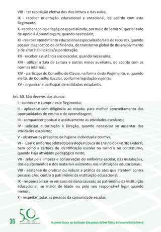 VIII -	 ter reposição efetiva dos dias letivos e das aulas;
     IX - receber orientação educacional e vocacional, de acordo com este
     Regimento;
     X - receber apoio pedagógico especializado, por meio do Serviço Especializado
     de Apoio à Aprendizagem, quando necessário;
     XI - receber atendimento educacional especializado/sala de recursos, quando
     possuir diagnóstico de deficiência, de transtorno global de desenvolvimento
     e de altas habilidades/superdotação.
     XII - receber assistência socioescolar, quando necessária;
     XIII -	 utilizar a Sala de Leitura e outros meios auxiliares, de acordo com as
     normas internas;
     XIV -	participar do Conselho de Classe, na forma deste Regimento, e, quando
     eleito, do Conselho Escolar, conforme legislação vigente;
     XV -	organizar e participar de entidades estudantis.

 Art. 50. São deveres dos alunos:
    I - conhecer e cumprir este Regimento;
    II - aplicar-se com diligência ao estudo, para melhor aproveitamento das
    oportunidades de ensino e de aprendizagem;
    III - comparecer pontual e assiduamente às atividades escolares;
    IV -	 solicitar autorização à Direção, quando necessitar se ausentar das
    atividades escolares;
    V - observar os preceitos de higiene individual e coletiva;
    VI -	 usar o uniforme adotado pela Rede Pública de Ensino do Distrito Federal,
    bem como a carteira de identificação escolar no turno e no contraturno,
    quando haja atividade pedagógica neste;
    VII -	zelar pela limpeza e conservação do ambiente escolar, das instalações,
    dos equipamentos e dos materiais existentes nas instituições educacionais;
    VIII -	 abster-se de praticar ou induzir a prática de atos que atentem contra
    pessoas e/ou contra o patrimônio da instituição educacional;
    IX - responsabilizar-se em caso de dano causado ao patrimônio da instituição
    educacional, se maior de idade ou pelo seu responsável legal quando
    menor;
    X - respeitar todas as pessoas da comunidade escolar;




36        1960   2010
                         Regimento Escolar das Instituições Educacionais da Rede Pública de Ensino do Distrito Federal
 