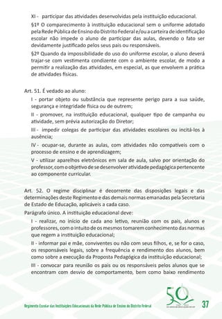XI -	 participar das atividades desenvolvidas pela instituição educacional.
     §1º O comparecimento à instituição educacional sem o uniforme adotado
     pela Rede Pública de Ensino do Distrito Federal e/ou a carteira de identificação
     escolar não impede o aluno de participar das aulas, devendo o fato ser
     devidamente justificado pelos seus pais ou responsáveis.
     §2º Quando da impossibilidade do uso do uniforme escolar, o aluno deverá
     trajar-se com vestimenta condizente com o ambiente escolar, de modo a
     permitir a realização das atividades, em especial, as que envolvem a prática
     de atividades físicas.

Art. 51. É vedado ao aluno:
   I - portar objeto ou substância que represente perigo para a sua saúde,
   segurança e integridade física ou de outrem;
   II - promover, na instituição educacional, qualquer tipo de campanha ou
   atividade, sem prévia autorização do Diretor;
   III -	 impedir colegas de participar das atividades escolares ou incitá-los à
   ausência;
   IV -	 ocupar-se, durante as aulas, com atividades não compatíveis com o
   processo de ensino e de aprendizagem;
   V - utilizar aparelhos eletrônicos em sala de aula, salvo por orientação do
   professor, com o objetivo de se desenvolver atividade pedagógica pertencente
   ao componente curricular.

Art. 52. O regime disciplinar é decorrente das disposições legais e das
determinações deste Regimento e das demais normas emanadas pela Secretaria
de Estado de Educação, aplicáveis a cada caso.
Parágrafo único. A instituição educacional deve:
   I - realizar, no início de cada ano letivo, reunião com os pais, alunos e
   professores, com o intuito de os mesmos tomarem conhecimento das normas
   que regem a instituição educacional;
   II - informar pai e mãe, conviventes ou não com seus filhos, e, se for o caso,
   os responsáveis legais, sobre a frequência e rendimento dos alunos, bem
   como sobre a execução da Proposta Pedagógica da instituição educacional;
   III - convocar para reunião os pais ou os responsáveis pelos alunos que se
   encontram com desvio de comportamento, bem como baixo rendimento




Regimento Escolar das Instituições Educacionais da Rede Pública de Ensino do Distrito Federal   1960   2010
                                                                                                              37
 