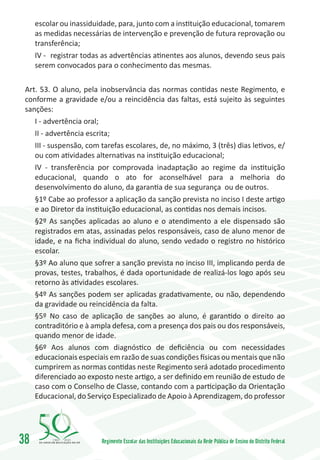 escolar ou inassiduidade, para, junto com a instituição educacional, tomarem
     as medidas necessárias de intervenção e prevenção de futura reprovação ou
     transferência;
     IV -	 registrar todas as advertências atinentes aos alunos, devendo seus pais
     serem convocados para o conhecimento das mesmas.

 Art. 53. O aluno, pela inobservância das normas contidas neste Regimento, e
 conforme a gravidade e/ou a reincidência das faltas, está sujeito às seguintes
 sanções:
    I - advertência oral;
    II - advertência escrita;
    III - suspensão, com tarefas escolares, de, no máximo, 3 (três) dias letivos, e/
    ou com atividades alternativas na instituição educacional;
    IV - transferência por comprovada inadaptação ao regime da instituição
    educacional, quando o ato for aconselhável para a melhoria do
    desenvolvimento do aluno, da garantia de sua segurança ou de outros.
    §1º Cabe ao professor a aplicação da sanção prevista no inciso I deste artigo
    e ao Diretor da instituição educacional, as contidas nos demais incisos.
    §2º As sanções aplicadas ao aluno e o atendimento a ele dispensado são
    registrados em atas, assinadas pelos responsáveis, caso de aluno menor de
    idade, e na ficha individual do aluno, sendo vedado o registro no histórico
    escolar.
    §3º Ao aluno que sofrer a sanção prevista no inciso III, implicando perda de
    provas, testes, trabalhos, é dada oportunidade de realizá-los logo após seu
    retorno às atividades escolares.
    §4º As sanções podem ser aplicadas gradativamente, ou não, dependendo
    da gravidade ou reincidência da falta.
    §5º No caso de aplicação de sanções ao aluno, é garantido o direito ao
    contraditório e à ampla defesa, com a presença dos pais ou dos responsáveis,
    quando menor de idade.
    §6º Aos alunos com diagnóstico de deficiência ou com necessidades
    educacionais especiais em razão de suas condições físicas ou mentais que não
    cumprirem as normas contidas neste Regimento será adotado procedimento
    diferenciado ao exposto neste artigo, a ser definido em reunião de estudo de
    caso com o Conselho de Classe, contando com a participação da Orientação
    Educacional, do Serviço Especializado de Apoio à Aprendizagem, do professor




38        1960   2010
                         Regimento Escolar das Instituições Educacionais da Rede Pública de Ensino do Distrito Federal
 