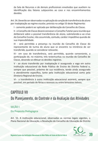 da Sala de Recursos e de demais profissionais envolvidos que auxiliem na
     identificação dos fatores subjacentes ao caso e nos encaminhamentos
     devidos.

Art. 54. Deverão ser observadas na aplicação da sanção de transferência do aluno
por inadaptação ao regime escolar, prevista no artigo 53 deste Regimento:
   I - somente poderá ser aplicada por deliberação do Conselho de Classe.
   II - o Conselho de Classe deverá convocar o Conselho Tutelar para reunião que
   deliberará sobre a possível transferência de aluno, submetendo-a ao crivo
   do Conselho Escolar, não assumindo, contudo, caráter impeditivo quando de
   sua impossibilidade.
   III - será permitida a presença na reunião do Conselho de Classe do
   representante de turma do aluno que se encontre na iminência de ser
   transferido, quando se considerar relevante.
   IV -	 em caso de transferência, será permitido, quando conveniente, a
   participação de, no máximo, três testemunhas na reunião do Conselho de
   Classe, devendo-se efetuar os devidos registros.
   V - ao aluno transferido por inadaptação é assegurada a vaga em outra
   instituição educacional da Rede Pública de Ensino do Distrito Federal e,
   sempre que possível, próximo de sua residência, tendo ainda assegurado
   o atendimento específico, tanto pela instituição educacional como pela
   Diretoria Regional de Ensino.
   VI -	 a transferência à outra instituição educacional ocorrerá, sempre que
   possível, em período de férias e recessos ou entre bimestres letivos.



CAPÍTULO VII
Do Planejamento, do Controle e da Avaliação das Atividades
SEÇÃO I
Da Proposta Pedagógica

Art. 55. A instituição educacional, observadas as normas legais vigentes, o
Plano Nacional de Educação, a Resolução do Conselho de Educação do Distrito




Regimento Escolar das Instituições Educacionais da Rede Pública de Ensino do Distrito Federal   1960   2010
                                                                                                              39
 