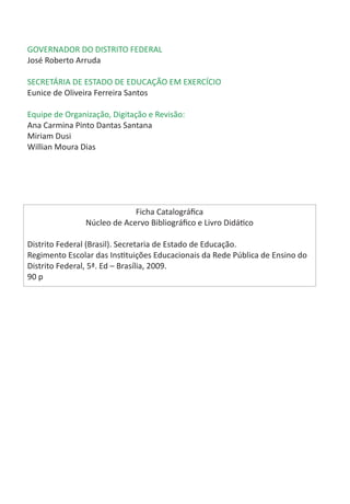 GOVERNADOR DO DISTRITO FEDERAL
José Roberto Arruda

SECRETÁRIA DE ESTADO DE EDUCAÇÃO EM EXERCÍCIO
Eunice de Oliveira Ferreira Santos

Equipe de Organização, Digitação e Revisão:
Ana Carmina Pinto Dantas Santana
Miriam Dusi
Willian Moura Dias




                            Ficha Catalográfica
               Núcleo de Acervo Bibliográfico e Livro Didático

Distrito Federal (Brasil). Secretaria de Estado de Educação.
Regimento Escolar das Instituições Educacionais da Rede Pública de Ensino do
Distrito Federal, 5ª. Ed – Brasília, 2009.
90 p
 