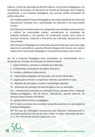 Federal, o Plano de Educação do Distrito Federal, as Diretrizes Pedagógicas e as
 Orientações Curriculares da Secretaria de Estado de Educação, deve elaborar,
 anualmente, a sua Proposta Pedagógica, que assume caráter orientador da
 prática educativa.
     §1º A elaboração da Proposta Pedagógica é de responsabilidade da instituição
     educacional, realizada com a participação dos docentes e da comunidade
     escolar.
     §2º O planejamento deve observar o diagnóstico da realidade socioeconômica
     e cultural da comunidade escolar, considerando os resultados do
     trabalho realizado e, em especial, do rendimento escolar, bem como os
     recursos humanos, materiais e financeiros da instituição educacional e da
     comunidade.
     §3º A Proposta Pedagógica da instituição educacional de que trata este artigo
     deverá ser submetida à respectiva Diretoria Regional de Ensino, com vistas à
     Subsecretaria de Gestão Pedagógica e Inclusão Educacional, para análise.


 Art. 56. A Proposta Pedagógica deve contemplar, em conformidade com a
 Resolução do Conselho de Educação do Distrito Federal:
     I - origem histórica, natureza e contexto da instituição;
     II - fundamentos norteadores da prática educativa;
     III - missão e objetivos institucionais;
     IV - organização pedagógica da educação e do ensino oferecidos;
     V - organização curricular e respectivas matrizes, quando for o caso;
     VI - objetivos da educação e ensino e metodologia adotada;
     VII -	processos de avaliação da aprendizagem e de sua execução;
     VIII -	 infraestrutura contendo as instalações físicas, equipamentos, materiais
     didático-pedagógicos, sala de leitura, laboratórios, pessoal docente, de
     serviços especializados e de apoio;
     IX - gestão administrativa e pedagógica.
     §1º A matriz curricular deve constituir anexo dos pareceres de aprovação da
     Proposta Pedagógica.
     §2º No caso de instituições educacionais que oferecem exclusivamente a
     educação profissional técnica de nível médio, os dados referentes aos itens
     V, VI, VII e VIII devem constar o plano de curso.




40        1960   2010
                           Regimento Escolar das Instituições Educacionais da Rede Pública de Ensino do Distrito Federal
 
