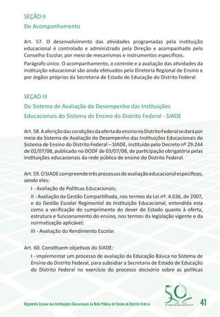 SEÇÃO II
Do Acompanhamento

Art. 57. O desenvolvimento das atividades programadas pela instituição
educacional é controlado e administrado pela Direção e acompanhado pelo
Conselho Escolar, por meio de mecanismos e instrumentos específicos.
Parágrafo único. O acompanhamento, o controle e a avaliação das atividades da
instituição educacional são ainda efetuados pela Diretoria Regional de Ensino e
por órgãos próprios da Secretaria de Estado de Educação do Distrito Federal.


SEÇAO III
Do Sistema de Avaliação do Desempenho das Instituições
Educacionais do Sistema de Ensino do Distrito Federal - SIADE

Art. 58. A aferição das condições da oferta do ensino no Distrito Federal se dará por
meio do Sistema de Avaliação do Desempenho das Instituições Educacionais do
Sistema de Ensino do Distrito Federal – SIADE, instituído pelo Decreto nº 29.244
de 02/07/08, publicado no DODF de 03/07/08, de participação obrigatória pelas
instituições educacionais da rede pública de ensino do Distrito Federal.

Art. 59. O SIADE compreende três processos de avaliação educacional específicos,
sendo eles:
   I - Avaliação de Políticas Educacionais;
   II - Avaliação da Gestão Compartilhada, nos termos da Lei nº. 4.036, de 2007,
   e da Gestão Escolar Regimental da Instituição Educacional, entendida esta
   como a verificação do cumprimento do dever do Estado quanto à oferta,
   estrutura e funcionamento do ensino, nos termos da legislação vigente e da
   normatização aplicável;
   III - Avaliação do Rendimento Escolar.

Art. 60. Constituem objetivos do SIADE:
   I - implementar um processo de avaliação da Educação Básica no Sistema de
   Ensino do Distrito Federal, para subsidiar a Secretaria de Estado de Educação
   do Distrito Federal no exercício do processo decisório sobre as políticas




Regimento Escolar das Instituições Educacionais da Rede Pública de Ensino do Distrito Federal   1960   2010
                                                                                                              41
 