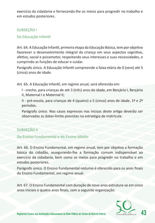 exercício da cidadania e fornecendo-lhe os meios para progredir no trabalho e
em estudos posteriores.


SUBSEÇÃO I
Da Educação Infantil

Art. 64. A Educação Infantil, primeira etapa da Educação Básica, tem por objetivo
favorecer o desenvolvimento integral da criança em seus aspectos cognitivo,
afetivo, social e psicomotor, respeitando seus interesses e suas necessidades, e
cumprindo as funções de educar e cuidar.
Parágrafo único. A Educação Infantil compreende a faixa etária de 0 (zero) até 5
(cinco) anos de idade.

Art. 65. A Educação Infantil, em regime anual, será oferecida em:
   I - creche, para crianças de até 3 (três) anos de idade, em Berçário I, Berçário
   II, Maternal I e Maternal II;
   II - pré-escola, para crianças de 4 (quatro) a 5 (cinco) anos de idade, 1º e 2º
   períodos.
   Parágrafo único. Nos casos expressos nos incisos deste artigo deverão ser
   observadas as datas-limite previstas na estratégia de matrícula.


SUBSEÇÃO II
Do Ensino Fundamental e do Ensino Médio

Art. 66. O Ensino Fundamental, em regime anual, tem por objetivo a formação
básica do cidadão, assegurando-lhe a formação comum indispensável ao
exercício da cidadania, bem como os meios para progredir no trabalho e em
estudos posteriores.
Parágrafo único. O Ensino Fundamental noturno é oferecido para os anos finais
do Ensino Fundamental, em regime anual.


Art. 67. O Ensino Fundamental com duração de nove anos estrutura-se em cinco
anos iniciais e quatro anos finais, com a seguinte organização:




Regimento Escolar das Instituições Educacionais da Rede Pública de Ensino do Distrito Federal   1960   2010
                                                                                                              43
 