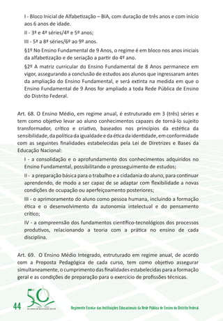 I - Bloco Inicial de Alfabetização – BIA, com duração de três anos e com início
     aos 6 anos de idade.
     II - 3ª e 4ª séries/4º e 5º anos;
     III - 5ª a 8ª séries/6º ao 9º anos.
     §1º No Ensino Fundamental de 9 Anos, o regime é em bloco nos anos iniciais
     da alfabetização e de seriação a partir do 4º ano.
     §2º A matriz curricular do Ensino Fundamental de 8 Anos permanece em
     vigor, assegurando a conclusão de estudos aos alunos que ingressaram antes
     da ampliação do Ensino Fundamental, e será extinta na medida em que o
     Ensino Fundamental de 9 Anos for ampliado a toda Rede Pública de Ensino
     do Distrito Federal.


 Art. 68. O Ensino Médio, em regime anual, é estruturado em 3 (três) séries e
 tem como objetivo levar ao aluno conhecimentos capazes de torná-lo sujeito
 transformador, crítico e criativo, baseados nos princípios da estética da
 sensibilidade, da política da igualdade e da ética da identidade, em conformidade
 com as seguintes finalidades estabelecidas pela Lei de Diretrizes e Bases da
 Educação Nacional:
     I - a consolidação e o aprofundamento dos conhecimentos adquiridos no
     Ensino Fundamental, possibilitando o prosseguimento de estudos;
     II - a preparação básica para o trabalho e a cidadania do aluno, para continuar
     aprendendo, de modo a ser capaz de se adaptar com flexibilidade a novas
     condições de ocupação ou aperfeiçoamento posteriores;
     III - o aprimoramento do aluno como pessoa humana, incluindo a formação
     ética e o desenvolvimento da autonomia intelectual e do pensamento
     crítico;
     IV - a compreensão dos fundamentos científico-tecnológicos dos processos
     produtivos, relacionando a teoria com a prática no ensino de cada
     disciplina.


 Art. 69. O Ensino Médio Integrado, estruturado em regime anual, de acordo
 com a Proposta Pedagógica de cada curso, tem como objetivo assegurar
 simultaneamente, o cumprimento das finalidades estabelecidas para a formação
 geral e as condições de preparação para o exercício de profissões técnicas.




44        1960   2010
                           Regimento Escolar das Instituições Educacionais da Rede Pública de Ensino do Distrito Federal
 