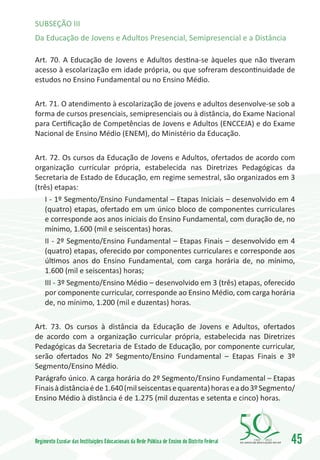 SUBSEÇÃO III
Da Educação de Jovens e Adultos Presencial, Semipresencial e a Distância

Art. 70. A Educação de Jovens e Adultos destina-se àqueles que não tiveram
acesso à escolarização em idade própria, ou que sofreram descontinuidade de
estudos no Ensino Fundamental ou no Ensino Médio.

Art. 71. O atendimento à escolarização de jovens e adultos desenvolve-se sob a
forma de cursos presenciais, semipresenciais ou à distância, do Exame Nacional
para Certificação de Competências de Jovens e Adultos (ENCCEJA) e do Exame
Nacional de Ensino Médio (ENEM), do Ministério da Educação.

Art. 72. Os cursos da Educação de Jovens e Adultos, ofertados de acordo com
organização curricular própria, estabelecida nas Diretrizes Pedagógicas da
Secretaria de Estado de Educação, em regime semestral, são organizados em 3
(três) etapas:
   I - 1º Segmento/Ensino Fundamental – Etapas Iniciais – desenvolvido em 4
   (quatro) etapas, ofertado em um único bloco de componentes curriculares
   e corresponde aos anos iniciais do Ensino Fundamental, com duração de, no
   mínimo, 1.600 (mil e seiscentas) horas.
   II - 2º Segmento/Ensino Fundamental – Etapas Finais – desenvolvido em 4
   (quatro) etapas, oferecido por componentes curriculares e corresponde aos
   últimos anos do Ensino Fundamental, com carga horária de, no mínimo,
   1.600 (mil e seiscentas) horas;
   III - 3º Segmento/Ensino Médio – desenvolvido em 3 (três) etapas, oferecido
   por componente curricular, corresponde ao Ensino Médio, com carga horária
   de, no mínimo, 1.200 (mil e duzentas) horas.

Art. 73. Os cursos à distância da Educação de Jovens e Adultos, ofertados
de acordo com a organização curricular própria, estabelecida nas Diretrizes
Pedagógicas da Secretaria de Estado de Educação, por componente curricular,
serão ofertados No 2º Segmento/Ensino Fundamental – Etapas Finais e 3º
Segmento/Ensino Médio.
Parágrafo único. A carga horária do 2º Segmento/Ensino Fundamental – Etapas
Finais à distância é de 1.640 (mil seiscentas e quarenta) horas e a do 3º Segmento/
Ensino Médio à distância é de 1.275 (mil duzentas e setenta e cinco) horas.




Regimento Escolar das Instituições Educacionais da Rede Pública de Ensino do Distrito Federal   1960   2010
                                                                                                              45
 
