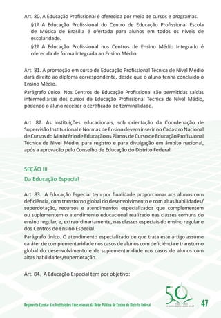 Art. 80. A Educação Profissional é oferecida por meio de cursos e programas.
   §1º A Educação Profissional do Centro de Educação Profissional Escola
   de Música de Brasília é ofertada para alunos em todos os níveis de
   escolaridade.
   §2º A Educação Profissional nos Centros de Ensino Médio Integrado é
   oferecida de forma integrada ao Ensino Médio.

Art. 81. A promoção em curso de Educação Profissional Técnica de Nível Médio
dará direito ao diploma correspondente, desde que o aluno tenha concluído o
Ensino Médio.
Parágrafo único. Nos Centros de Educação Profissional são permitidas saídas
intermediárias dos cursos de Educação Profissional Técnica de Nível Médio,
podendo o aluno receber o certificado de terminalidade.

Art. 82. As instituições educacionais, sob orientação da Coordenação de
Supervisão Institucional e Normas de Ensino devem inserir no Cadastro Nacional
de Cursos do Ministério de Educação os Planos de Curso de Educação Profissional
Técnica de Nível Médio, para registro e para divulgação em âmbito nacional,
após a aprovação pelo Conselho de Educação do Distrito Federal.


SEÇÃO III
Da Educação Especial

Art. 83. A Educação Especial tem por finalidade proporcionar aos alunos com
deficiência, com transtorno global do desenvolvimento e com altas habilidades/
superdotação, recursos e atendimentos especializados que complementem
ou suplementem o atendimento educacional realizado nas classes comuns do
ensino regular, e, extraordinariamente, nas classes especiais do ensino regular e
dos Centros de Ensino Especial.
Parágrafo único. O atendimento especializado de que trata este artigo assume
caráter de complementaridade nos casos de alunos com deficiência e transtorno
global do desenvolvimento e de suplementaridade nos casos de alunos com
altas habilidades/superdotação.

Art. 84. A Educação Especial tem por objetivo:




Regimento Escolar das Instituições Educacionais da Rede Pública de Ensino do Distrito Federal   1960   2010
                                                                                                              47
 