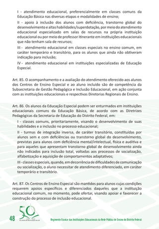 I - atendimento educacional, preferencialmente em classes comuns da
     Educação Básica nas diversas etapas e modalidades de ensino;
     II - apoio à inclusão dos alunos com deficiência, transtorno global do
     desenvolvimento e altas habilidades/superdotação, por meio do atendimento
     educacional especializado em salas de recursos na própria instituição
     educacional ou por meio de professor itinerante em instituições educacionais
     que não tenham sala de recursos;
     III -	 atendimento educacional em classes especiais no ensino comum, em
     caráter temporário e transitório, para os alunos que ainda não obtiveram
     indicação para inclusão;
     IV -	 atendimento educacional em instituições especializadas de Educação
     Especial.

 Art. 85. O acompanhamento e a avaliação do atendimento oferecido aos alunos
 dos Centros de Ensino Especial e ao aluno incluído são de competência da
 Subsecretaria de Gestão Pedagógica e Inclusão Educacional, em ação conjunta
 com as instituições educacionais e respectivas Diretorias Regionais de Ensino.

 Art. 86. Os alunos da Educação Especial podem ser enturmados em instituições
 educacionais comuns da Educação Básica, de acordo com as Diretrizes
 Pedagógicas da Secretaria de Educação do Distrito Federal, em:
    I - classes comuns, prioritariamente, visando o desenvolvimento de suas
    habilidades e a inclusão no processo educacional;
    II - turmas de integração inversa, de caráter transitório, constituídas por
    alunos sem e com deficiências ou transtorno global do desenvolvimento,
    previstas para alunos com deficiência mental/intelectual, física e auditiva e
    para aqueles que apresentam transtorno global de desenvolvimento ainda
    não indicados para inclusão total, voltadas aos processos de socialização,
    alfabetização e aquisição de comportamentos adaptativos;
    III - classes especiais, quando, em decorrência de dificuldades de comunicação
    ou socialização, o aluno necessitar de atendimento diferenciado, em caráter
    temporário e transitório.

 Art. 87. Os Centros de Ensino Especial são mantidos para alunos cujas condições
 requerem apoios específicos e diferenciados daqueles que a instituição
 educacional comum, no momento, pode ofertar, visando apoiar e favorecer a
 construção do processo de inclusão educacional.




48        1960   2010
                         Regimento Escolar das Instituições Educacionais da Rede Pública de Ensino do Distrito Federal
 