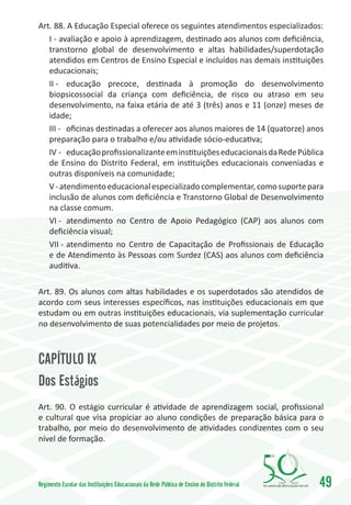 Art. 88. A Educação Especial oferece os seguintes atendimentos especializados:
   I - avaliação e apoio à aprendizagem, destinado aos alunos com deficiência,
   transtorno global de desenvolvimento e altas habilidades/superdotação
   atendidos em Centros de Ensino Especial e incluídos nas demais instituições
   educacionais;
   II -	 educação precoce, destinada à promoção do desenvolvimento
   biopsicossocial da criança com deficiência, de risco ou atraso em seu
   desenvolvimento, na faixa etária de até 3 (três) anos e 11 (onze) meses de
   idade;
   III -	 oficinas destinadas a oferecer aos alunos maiores de 14 (quatorze) anos
   preparação para o trabalho e/ou atividade sócio-educativa;
   IV -	 educação profissionalizante em instituições educacionais da Rede Pública
   de Ensino do Distrito Federal, em instituições educacionais conveniadas e
   outras disponíveis na comunidade;
   V - atendimento educacional especializado complementar, como suporte para
   inclusão de alunos com deficiência e Transtorno Global de Desenvolvimento
   na classe comum.
   VI -	 atendimento no Centro de Apoio Pedagógico (CAP) aos alunos com
   deficiência visual;
   VII -	atendimento no Centro de Capacitação de Profissionais de Educação
   e de Atendimento às Pessoas com Surdez (CAS) aos alunos com deficiência
   auditiva.

Art. 89. Os alunos com altas habilidades e os superdotados são atendidos de
acordo com seus interesses específicos, nas instituições educacionais em que
estudam ou em outras instituições educacionais, via suplementação curricular
no desenvolvimento de suas potencialidades por meio de projetos.



CAPÍTULO IX
Dos Estágios
Art. 90. O estágio curricular é atividade de aprendizagem social, profissional
e cultural que visa propiciar ao aluno condições de preparação básica para o
trabalho, por meio do desenvolvimento de atividades condizentes com o seu
nível de formação.




Regimento Escolar das Instituições Educacionais da Rede Pública de Ensino do Distrito Federal   1960   2010
                                                                                                              49
 