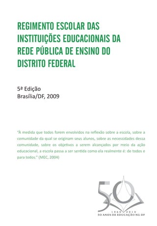 REGIMENTO ESCOLAR DAS
INSTITUIÇÕES EDUCACIONAIS DA
REDE PÚBLICA DE ENSINO DO
DISTRITO FEDERAL

5ª Edição
Brasília/DF, 2009




“À medida que todos forem envolvidos na reflexão sobre a escola, sobre a
comunidade da qual se originam seus alunos, sobre as necessidades dessa
comunidade, sobre os objetivos a serem alcançados por meio da ação
educacional, a escola passa a ser sentida como ela realmente é: de todos e
para todos.” (MEC, 2004)
 