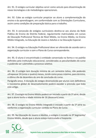 Art. 91. O estágio curricular objetiva servir como veículo para disseminação de
 novas tecnologias e de metodologias operacionais.


 Art. 92. Cabe ao estágio curricular propiciar ao aluno a complementação do
 ensino e da aprendizagem, em conformidade com as Orientações Curriculares,
 assim como condições de preparação básica para o trabalho.


 Art. 93. A concessão de estágios curriculares destina-se aos alunos da Rede
 Pública de Ensino do Distrito Federal, regularmente matriculados em cursos
 de Educação Profissional Técnica de Nível Médio, no Ensino Médio, no Ensino
 Médio Integrado, na Educação de Jovens e Adultos e na Educação Especial.


 Art. 94. O estágio na Educação Profissional deve ser oferecido de acordo com a
 organização curricular e com o Plano de Curso correspondente.


 Art. 95. O aluno é encaminhado à entidade conveniada na forma e no padrão
 definidos pela instituição educacional, consideradas as peculiaridades do curso
 e podendo ser submetido a processo seletivo.


 Art. 96. O estágio tem duração mínima de um semestre letivo, não podendo
 ultrapassar 24 (vinte e quatro) meses, tendo como prazo máximo, para término,
 o último dia de dezembro do ano de conclusão do curso.
 Parágrafo único. A duração de estágio desenvolvido por alunos com deficiência
 e transtorno global de desenvolvimento poderá exceder a previsão que trata
 este artigo.


 Art. 97. O estágio no Ensino Médio poderá ser iniciado a partir da 1ª série, desde
 que o aluno tenha a idade mínima de 16 (dezesseis) anos.


 Art. 98. O estágio no Ensino Médio Integrado é iniciado a partir da 1ª série ou
 conforme a organização curricular contida no Plano de Curso.


 Art. 99. Na Educação de Jovens e Adultos, o estágio é iniciado no 3º Segmento/
 Ensino Médio, desde que o aluno esteja matriculado e freqüente.




50       1960   2010
                         Regimento Escolar das Instituições Educacionais da Rede Pública de Ensino do Distrito Federal
 