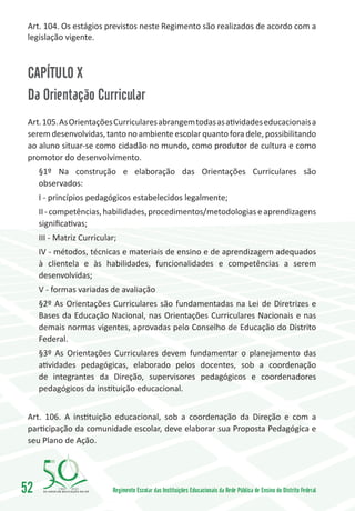 Art. 104. Os estágios previstos neste Regimento são realizados de acordo com a
 legislação vigente.



 CAPÍTULO X
 Da Orientação Curricular
 Art. 105. As Orientações Curriculares abrangem todas as atividades educacionais a
 serem desenvolvidas, tanto no ambiente escolar quanto fora dele, possibilitando
 ao aluno situar-se como cidadão no mundo, como produtor de cultura e como
 promotor do desenvolvimento.
     §1º Na construção e elaboração das Orientações Curriculares são
     observados:
     I - princípios pedagógicos estabelecidos legalmente;
     II - competências, habilidades, procedimentos/metodologias e aprendizagens
     significativas;
     III - Matriz Curricular;
     IV - métodos, técnicas e materiais de ensino e de aprendizagem adequados
     à clientela e às habilidades, funcionalidades e competências a serem
     desenvolvidas;
     V - formas variadas de avaliação
     §2º As Orientações Curriculares são fundamentadas na Lei de Diretrizes e
     Bases da Educação Nacional, nas Orientações Curriculares Nacionais e nas
     demais normas vigentes, aprovadas pelo Conselho de Educação do Distrito
     Federal.
     §3º As Orientações Curriculares devem fundamentar o planejamento das
     atividades pedagógicas, elaborado pelos docentes, sob a coordenação
     de integrantes da Direção, supervisores pedagógicos e coordenadores
     pedagógicos da instituição educacional.


 Art. 106. A instituição educacional, sob a coordenação da Direção e com a
 participação da comunidade escolar, deve elaborar sua Proposta Pedagógica e
 seu Plano de Ação.




52         1960   2010
                           Regimento Escolar das Instituições Educacionais da Rede Pública de Ensino do Distrito Federal
 