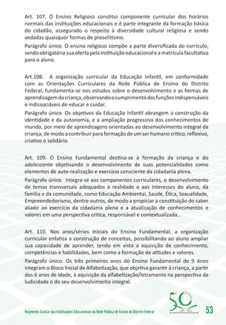 Art. 107. O Ensino Religioso constitui componente curricular dos horários
normais das instituições educacionais e é parte integrante da formação básica
do cidadão, assegurado o respeito à diversidade cultural religiosa e sendo
vedadas quaisquer formas de proselitismo.
Parágrafo único. O ensino religioso compõe a parte diversificada do currículo,
sendo obrigatória sua oferta pela instituição educacional e a matrícula facultativa
para o aluno.

Art.108. A organização curricular da Educação Infantil, em conformidade
com as Orientações Curriculares da Rede Pública de Ensino do Distrito
Federal, fundamenta-se nos estudos sobre o desenvolvimento e as formas de
aprendizagem da criança, observando o cumprimento das funções indispensáveis
e indissociáveis de educar e cuidar.
Parágrafo único. Os objetivos da Educação Infantil abrangem a construção da
identidade e da autonomia, e a ampliação progressiva dos conhecimentos de
mundo, por meio de aprendizagens orientadas ao desenvolvimento integral da
criança, de modo a contribuir para formação de um ser humano crítico, reflexivo,
criativo e solidário.

Art. 109. O Ensino Fundamental destina-se à formação da criança e do
adolescente objetivando o desenvolvimento de suas potencialidades como
elementos de auto-realização e exercício consciente da cidadania plena.
Parágrafo único. Integra-se aos componentes curriculares, o desenvolvimento
de temas transversais adequados à realidade e aos interesses do aluno, da
família e da comunidade, como Educação Ambiental, Saúde, Ética, Sexualidade,
Empreendedorismo, dentre outros, de modo a propiciar a constituição do saber
aliado ao exercício da cidadania plena e a atualização de conhecimentos e
valores em uma perspectiva crítica, responsável e contextualizada..

Art. 110. Nos anos/séries iniciais do Ensino Fundamental, a organização
curricular enfatiza a construção de conceitos, possibilitando ao aluno ampliar
sua capacidade de aprender, tendo em vista a aquisição de conhecimento,
competências e habilidades, bem como a formação de atitudes e valores.
Parágrafo único. Os três primeiros anos do Ensino Fundamental de 9 Anos
integram o Bloco Inicial de Alfabetização, que objetiva garantir à criança, a partir
dos 6 anos de idade, à aquisição da alfabetização/letramento na perspectiva da
ludicidade e do seu desenvolvimento integral.




Regimento Escolar das Instituições Educacionais da Rede Pública de Ensino do Distrito Federal   1960   2010
                                                                                                              53
 